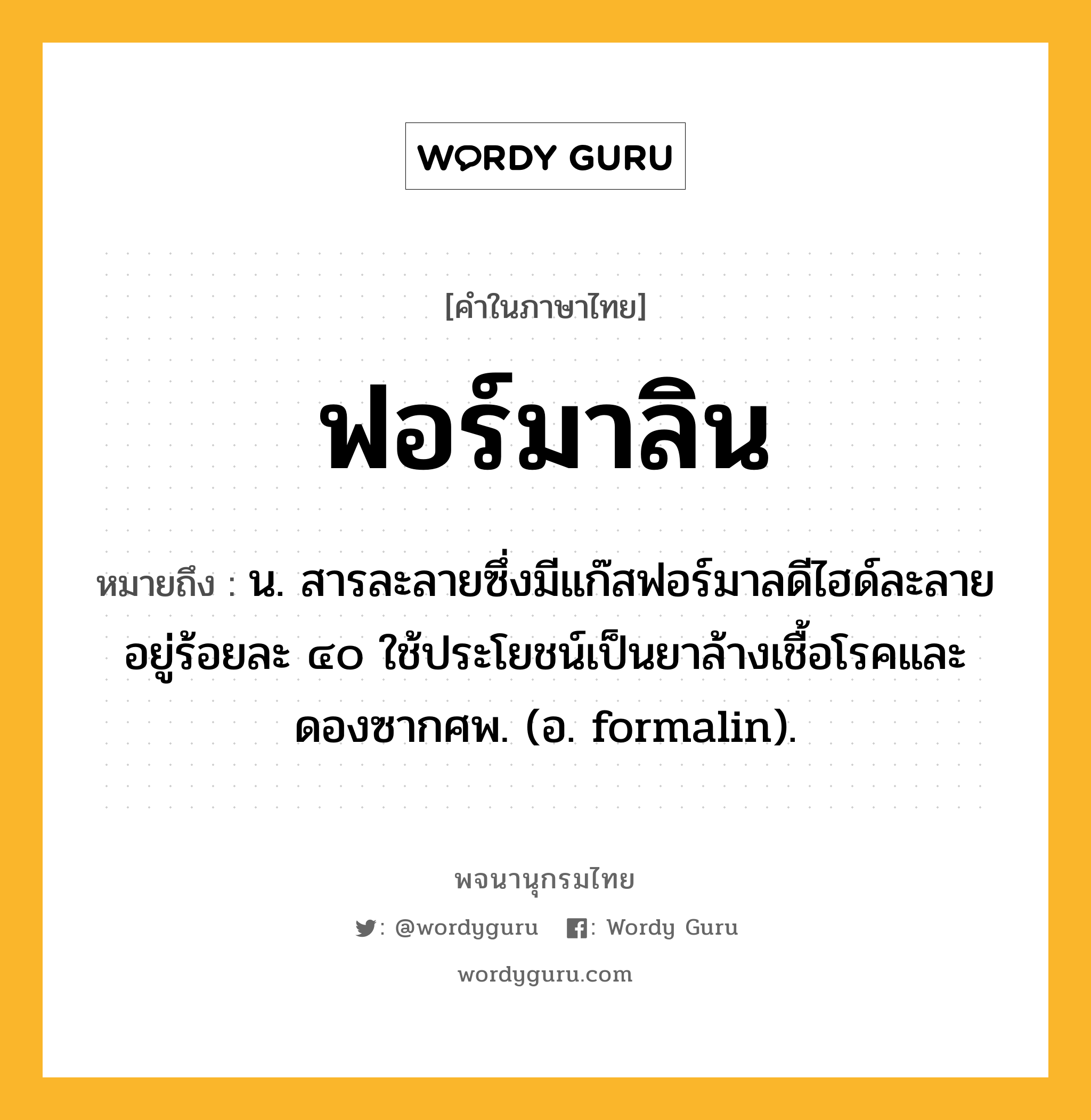 ฟอร์มาลิน หมายถึงอะไร?, คำในภาษาไทย ฟอร์มาลิน หมายถึง น. สารละลายซึ่งมีแก๊สฟอร์มาลดีไฮด์ละลายอยู่ร้อยละ ๔๐ ใช้ประโยชน์เป็นยาล้างเชื้อโรคและดองซากศพ. (อ. formalin).