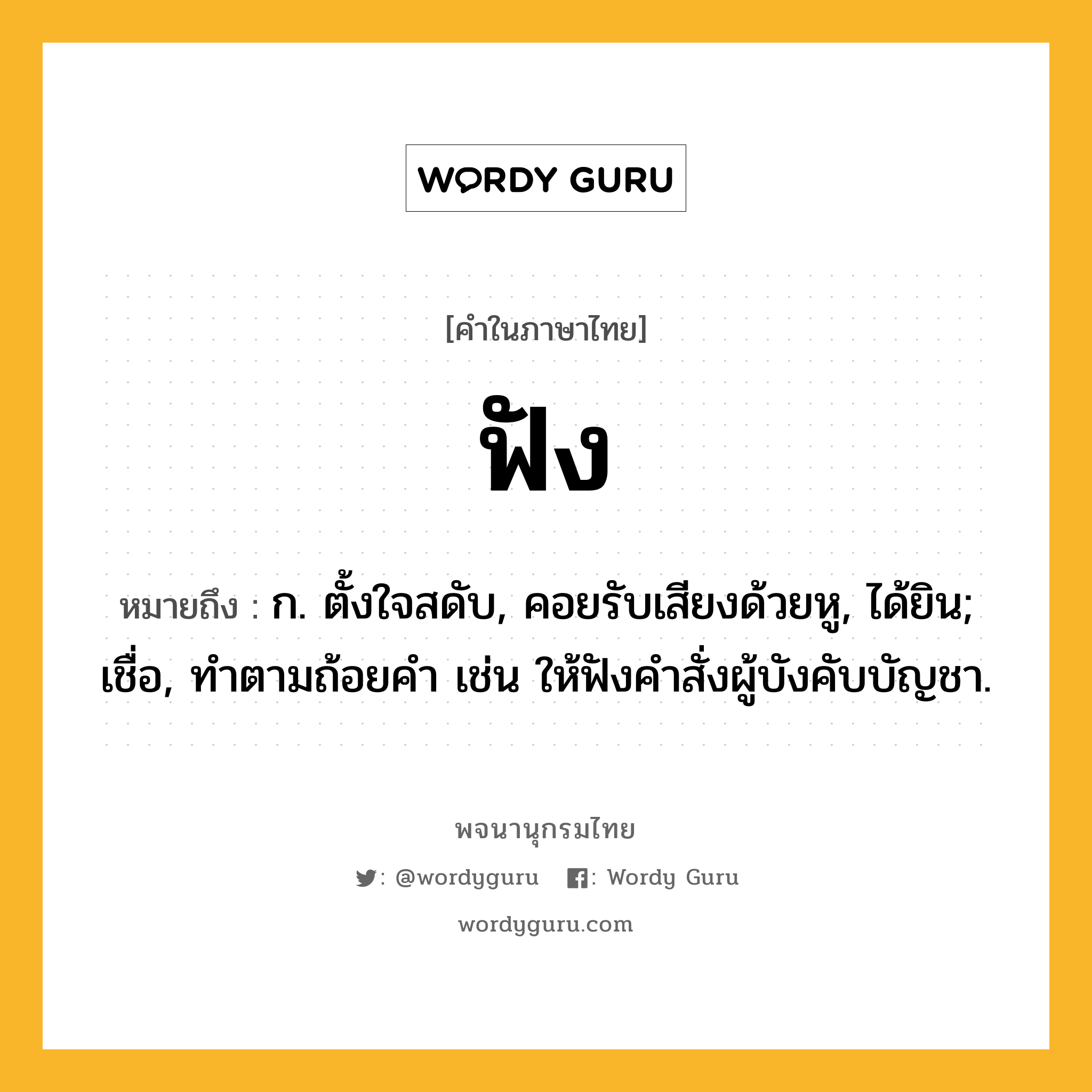 ฟัง หมายถึงอะไร?, คำในภาษาไทย ฟัง หมายถึง ก. ตั้งใจสดับ, คอยรับเสียงด้วยหู, ได้ยิน; เชื่อ, ทําตามถ้อยคํา เช่น ให้ฟังคําสั่งผู้บังคับบัญชา.