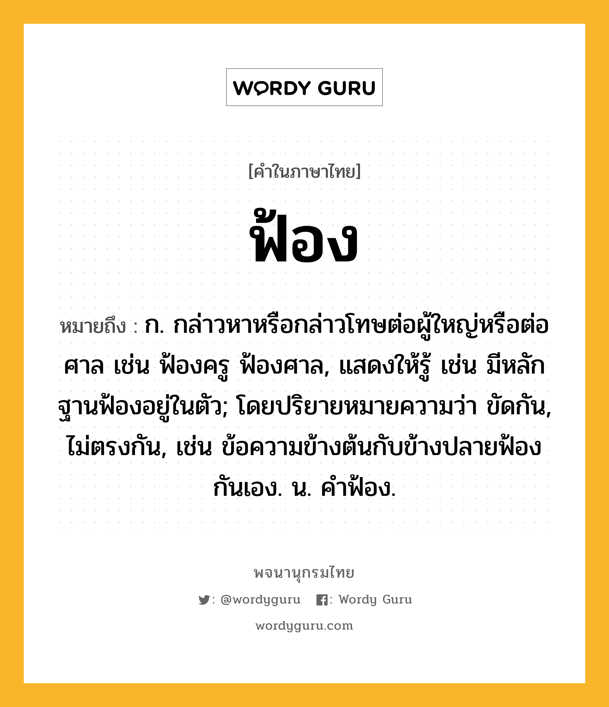 ฟ้อง หมายถึงอะไร?, คำในภาษาไทย ฟ้อง หมายถึง ก. กล่าวหาหรือกล่าวโทษต่อผู้ใหญ่หรือต่อศาล เช่น ฟ้องครู ฟ้องศาล, แสดงให้รู้ เช่น มีหลักฐานฟ้องอยู่ในตัว; โดยปริยายหมายความว่า ขัดกัน, ไม่ตรงกัน, เช่น ข้อความข้างต้นกับข้างปลายฟ้องกันเอง. น. คําฟ้อง.