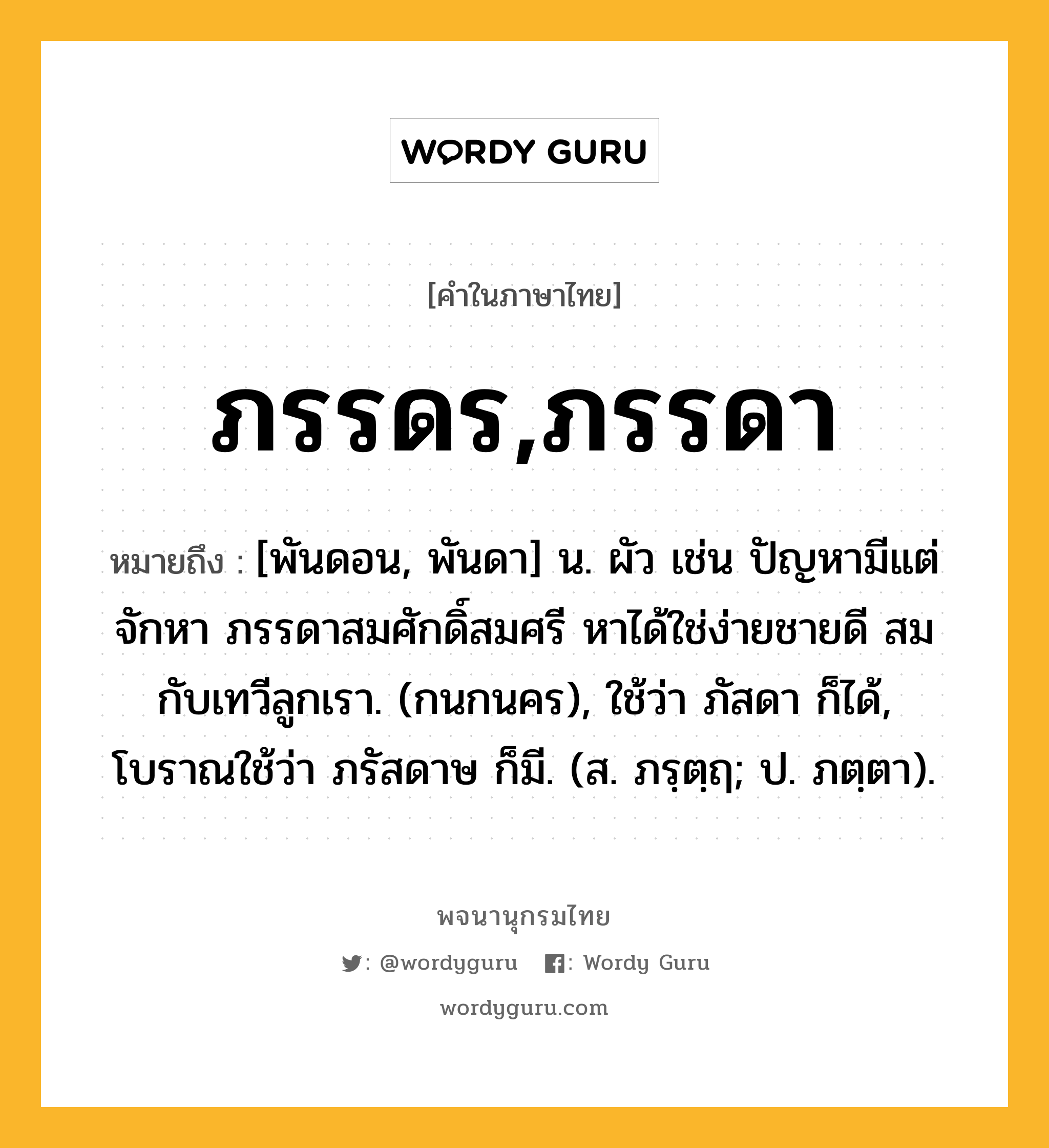 ภรรดร,ภรรดา หมายถึงอะไร?, คำในภาษาไทย ภรรดร,ภรรดา หมายถึง [พันดอน, พันดา] น. ผัว เช่น ปัญหามีแต่จักหา ภรรดาสมศักดิ์สมศรี หาได้ใช่ง่ายชายดี สมกับเทวีลูกเรา. (กนกนคร), ใช้ว่า ภัสดา ก็ได้, โบราณใช้ว่า ภรัสดาษ ก็มี. (ส. ภรฺตฺฤ; ป. ภตฺตา).