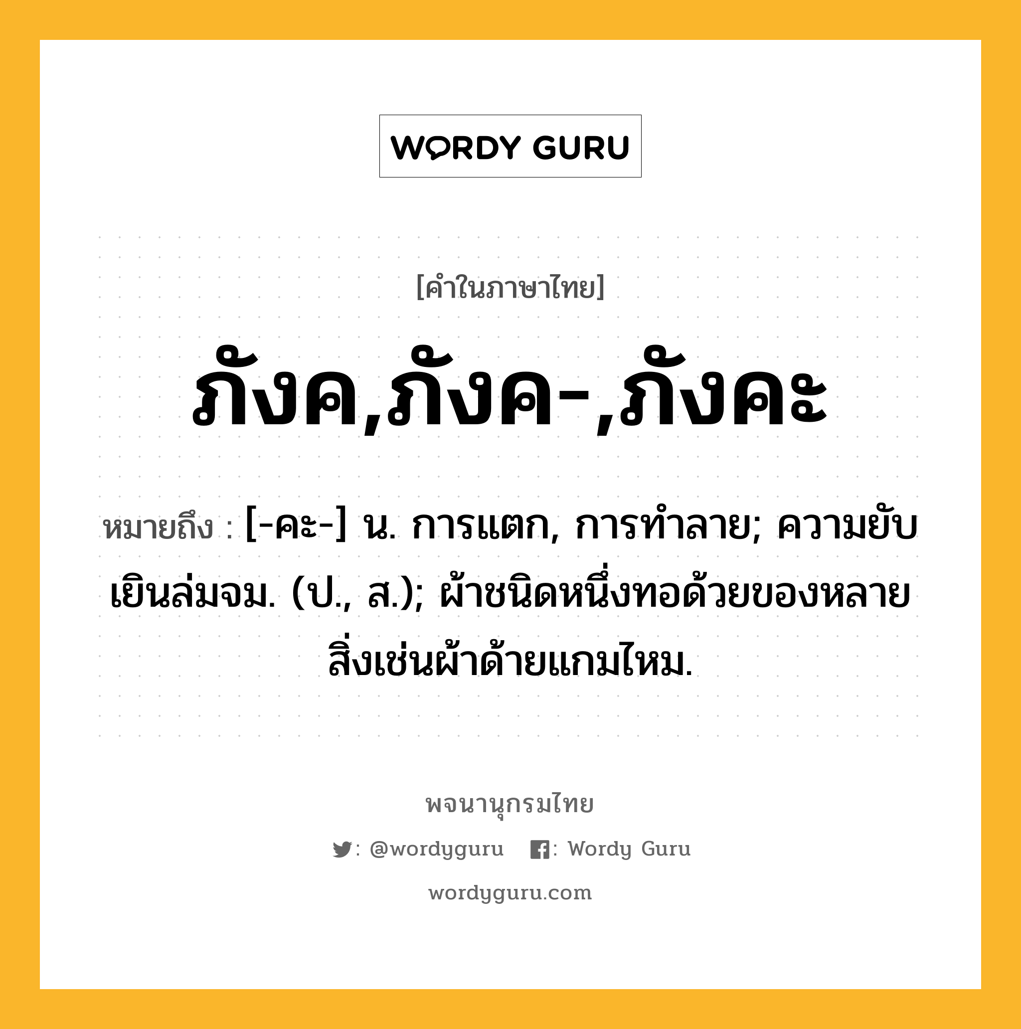 ภังค,ภังค-,ภังคะ หมายถึงอะไร?, คำในภาษาไทย ภังค,ภังค-,ภังคะ หมายถึง [-คะ-] น. การแตก, การทําลาย; ความยับเยินล่มจม. (ป., ส.); ผ้าชนิดหนึ่งทอด้วยของหลายสิ่งเช่นผ้าด้ายแกมไหม.