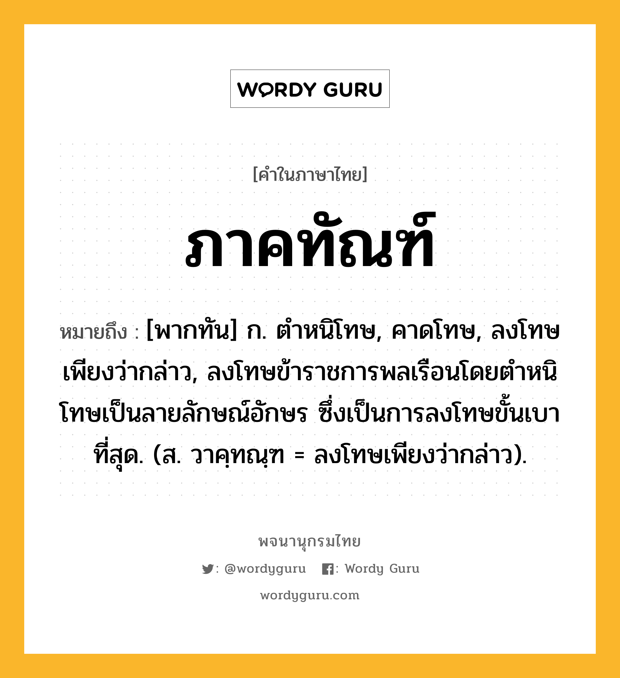 ภาคทัณฑ์ หมายถึงอะไร?, คำในภาษาไทย ภาคทัณฑ์ หมายถึง [พากทัน] ก. ตําหนิโทษ, คาดโทษ, ลงโทษเพียงว่ากล่าว, ลงโทษข้าราชการพลเรือนโดยตำหนิโทษเป็นลายลักษณ์อักษร ซึ่งเป็นการลงโทษขั้นเบาที่สุด. (ส. วาคฺทณฺฑ = ลงโทษเพียงว่ากล่าว).