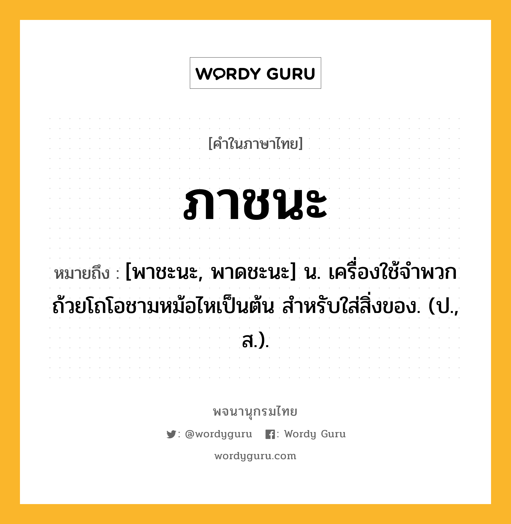 ภาชนะ หมายถึงอะไร?, คำในภาษาไทย ภาชนะ หมายถึง [พาชะนะ, พาดชะนะ] น. เครื่องใช้จำพวกถ้วยโถโอชามหม้อไหเป็นต้น สําหรับใส่สิ่งของ. (ป., ส.).