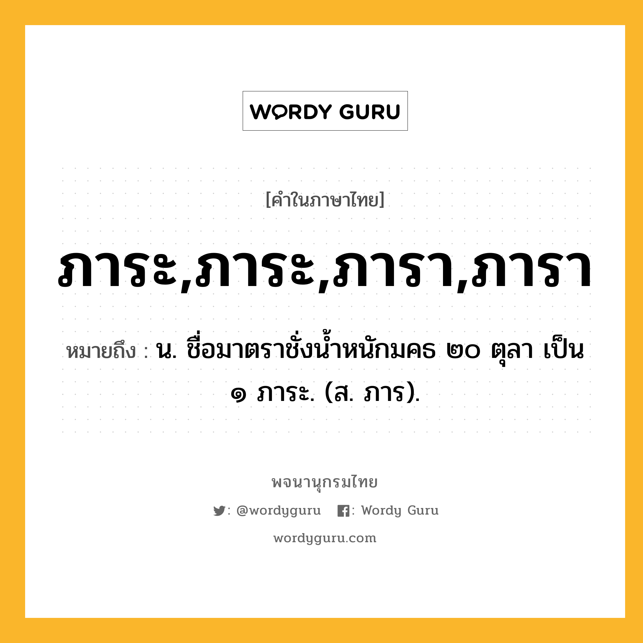 ภาระ,ภาระ,ภารา,ภารา หมายถึงอะไร?, คำในภาษาไทย ภาระ,ภาระ,ภารา,ภารา หมายถึง น. ชื่อมาตราชั่งนํ้าหนักมคธ ๒๐ ตุลา เป็น ๑ ภาระ. (ส. ภาร).