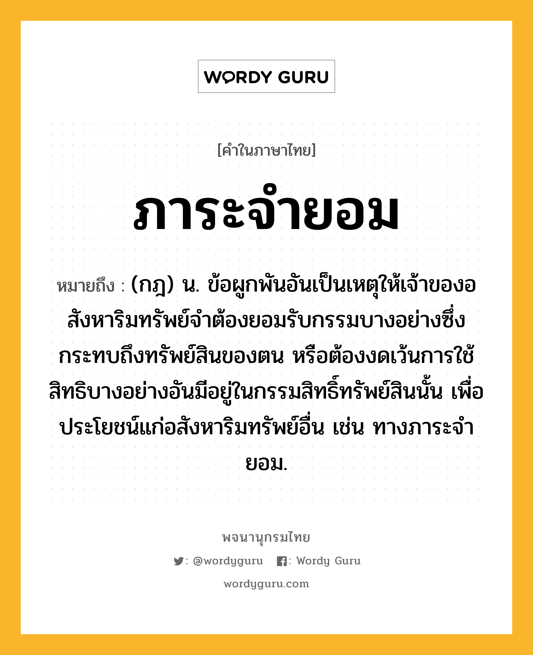 ภาระจำยอม หมายถึงอะไร?, คำในภาษาไทย ภาระจำยอม หมายถึง (กฎ) น. ข้อผูกพันอันเป็นเหตุให้เจ้าของอสังหาริมทรัพย์จําต้องยอมรับกรรมบางอย่างซึ่งกระทบถึงทรัพย์สินของตน หรือต้องงดเว้นการใช้สิทธิบางอย่างอันมีอยู่ในกรรมสิทธิ์ทรัพย์สินนั้น เพื่อประโยชน์แก่อสังหาริมทรัพย์อื่น เช่น ทางภาระจํายอม.