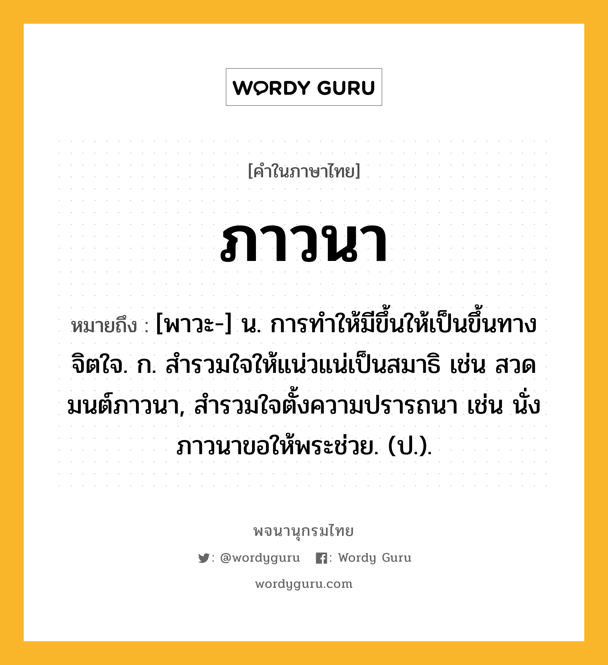 ภาวนา หมายถึงอะไร?, คำในภาษาไทย ภาวนา หมายถึง [พาวะ-] น. การทําให้มีขึ้นให้เป็นขึ้นทางจิตใจ. ก. สำรวมใจให้แน่วแน่เป็นสมาธิ เช่น สวดมนต์ภาวนา, สำรวมใจตั้งความปรารถนา เช่น นั่งภาวนาขอให้พระช่วย. (ป.).