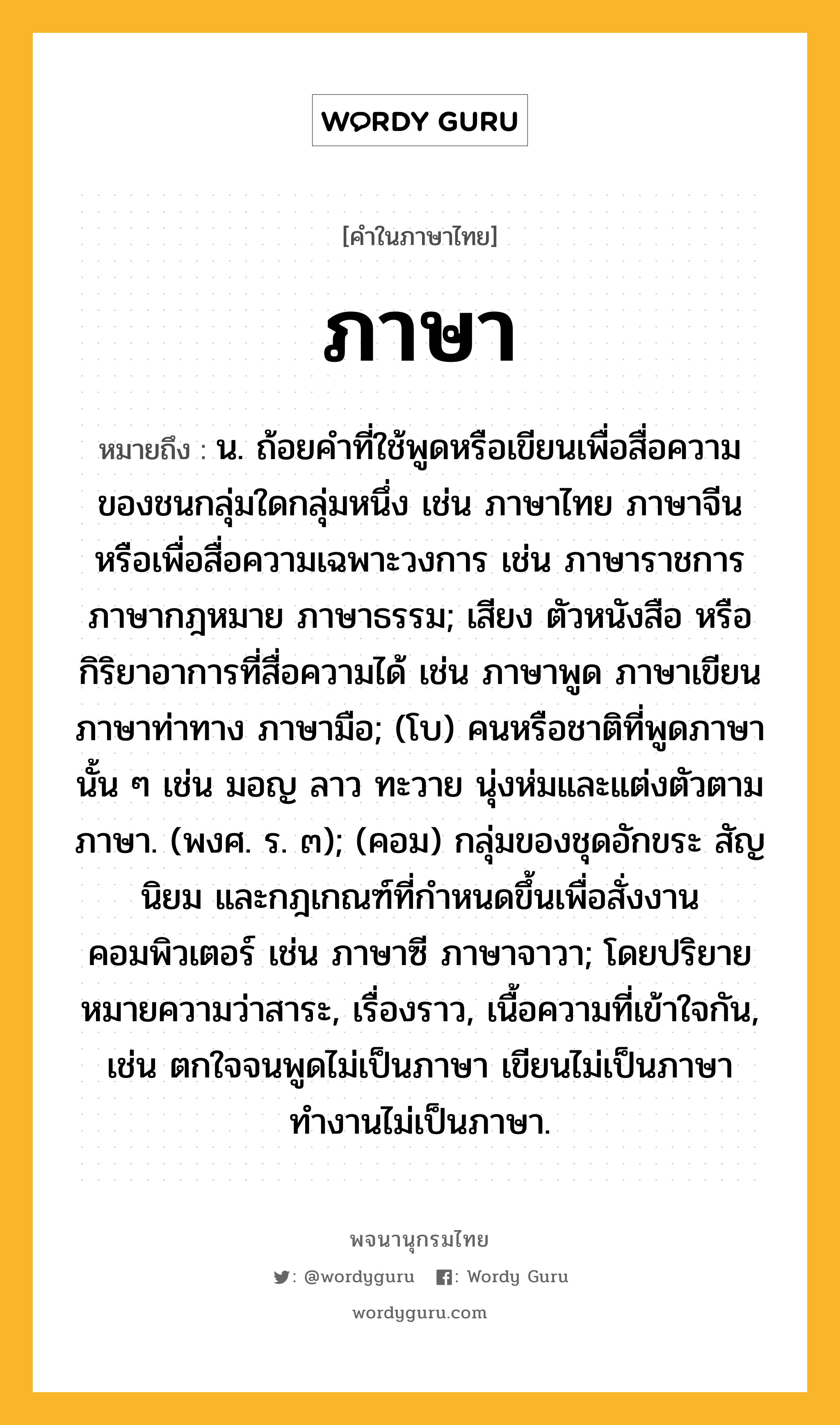 ภาษา หมายถึงอะไร?, คำในภาษาไทย ภาษา หมายถึง น. ถ้อยคำที่ใช้พูดหรือเขียนเพื่อสื่อความของชนกลุ่มใดกลุ่มหนึ่ง เช่น ภาษาไทย ภาษาจีน หรือเพื่อสื่อความเฉพาะวงการ เช่น ภาษาราชการ ภาษากฎหมาย ภาษาธรรม; เสียง ตัวหนังสือ หรือกิริยาอาการที่สื่อความได้ เช่น ภาษาพูด ภาษาเขียน ภาษาท่าทาง ภาษามือ; (โบ) คนหรือชาติที่พูดภาษานั้น ๆ เช่น มอญ ลาว ทะวาย นุ่งห่มและแต่งตัวตามภาษา. (พงศ. ร. ๓); (คอม) กลุ่มของชุดอักขระ สัญนิยม และกฎเกณฑ์ที่กำหนดขึ้นเพื่อสั่งงานคอมพิวเตอร์ เช่น ภาษาซี ภาษาจาวา; โดยปริยายหมายความว่าสาระ, เรื่องราว, เนื้อความที่เข้าใจกัน, เช่น ตกใจจนพูดไม่เป็นภาษา เขียนไม่เป็นภาษา ทำงานไม่เป็นภาษา.