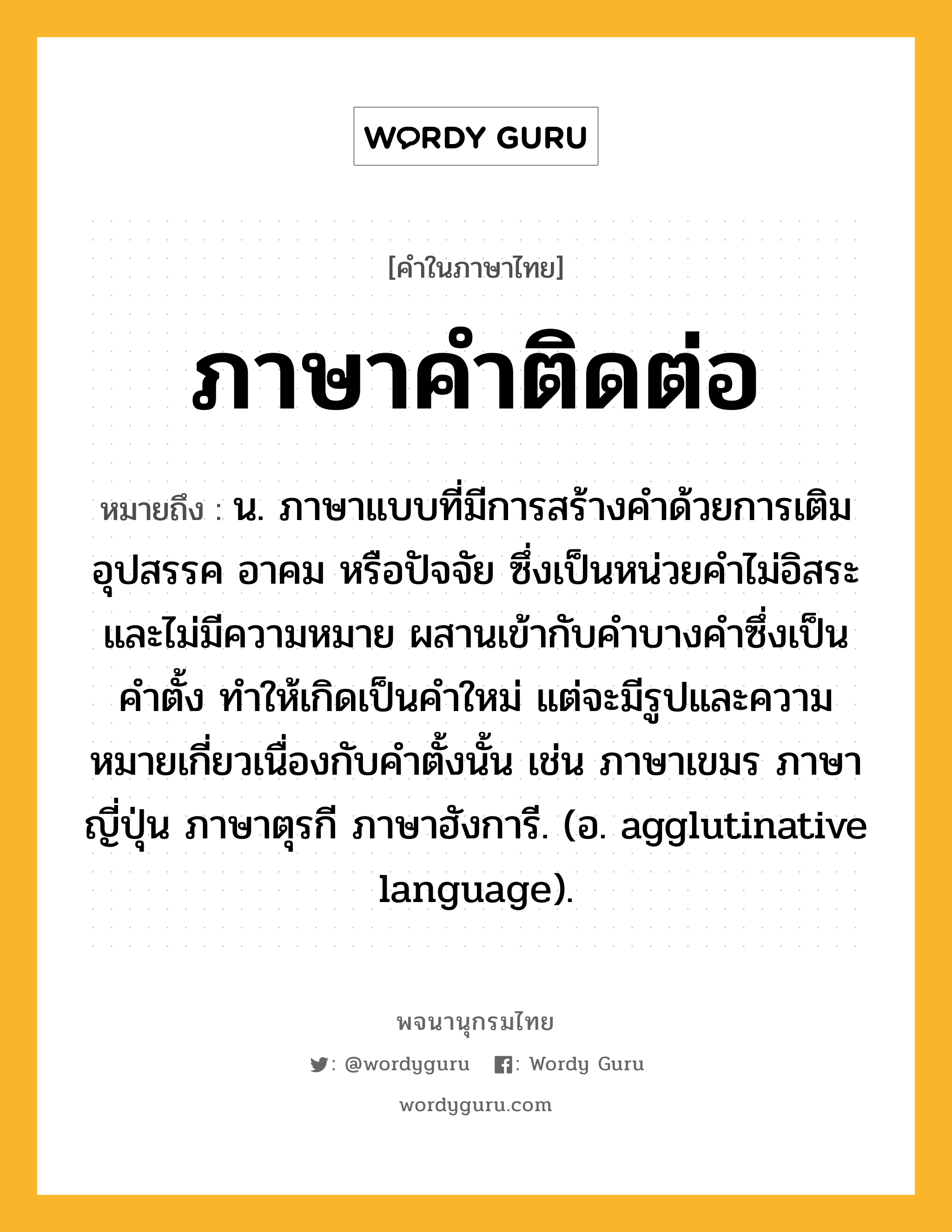 ภาษาคำติดต่อ หมายถึงอะไร?, คำในภาษาไทย ภาษาคำติดต่อ หมายถึง น. ภาษาแบบที่มีการสร้างคำด้วยการเติมอุปสรรค อาคม หรือปัจจัย ซึ่งเป็นหน่วยคำไม่อิสระและไม่มีความหมาย ผสานเข้ากับคำบางคำซึ่งเป็นคำตั้ง ทำให้เกิดเป็นคำใหม่ แต่จะมีรูปและความหมายเกี่ยวเนื่องกับคำตั้งนั้น เช่น ภาษาเขมร ภาษาญี่ปุ่น ภาษาตุรกี ภาษาฮังการี. (อ. agglutinative language).