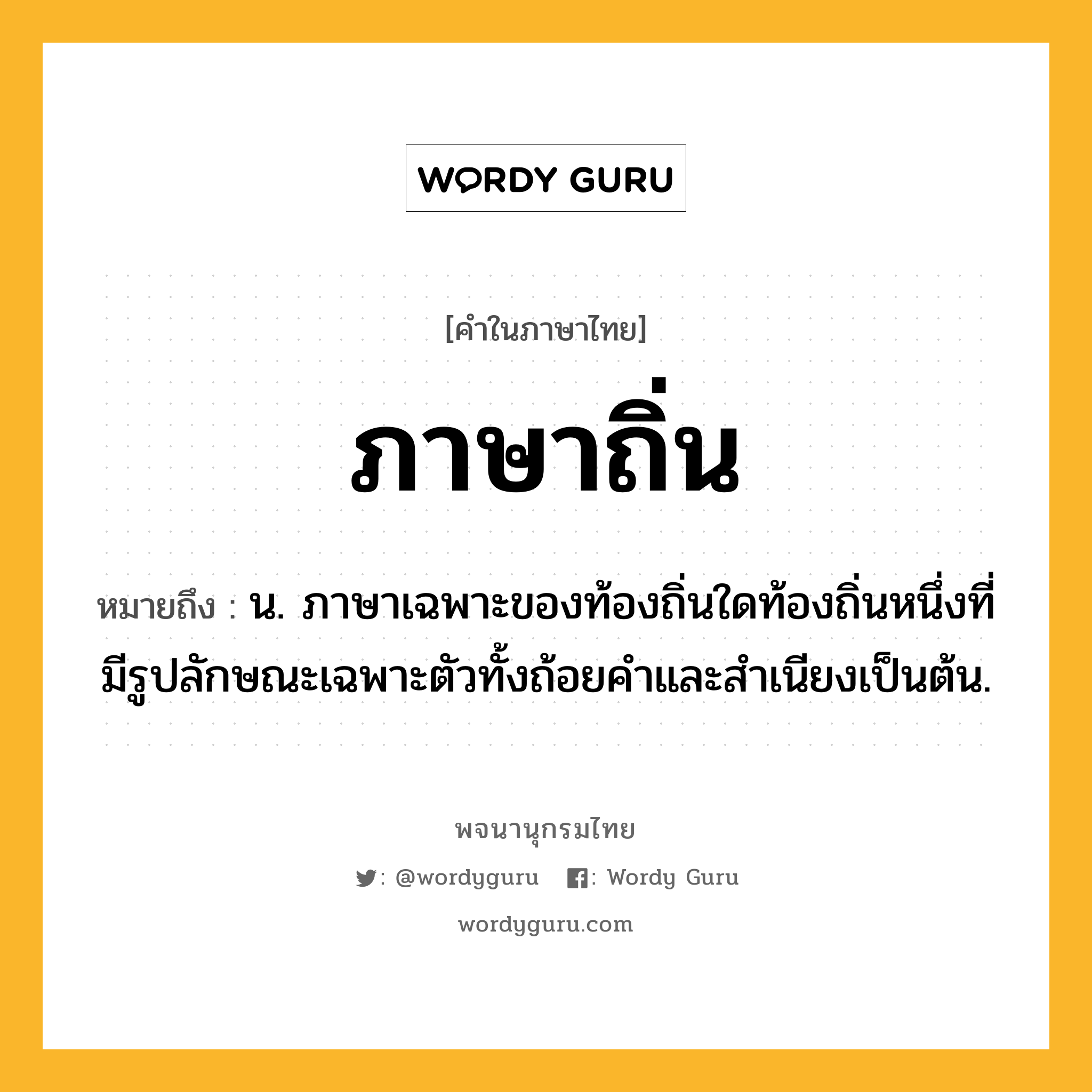 ภาษาถิ่น หมายถึงอะไร?, คำในภาษาไทย ภาษาถิ่น หมายถึง น. ภาษาเฉพาะของท้องถิ่นใดท้องถิ่นหนึ่งที่มีรูปลักษณะเฉพาะตัวทั้งถ้อยคำและสำเนียงเป็นต้น.