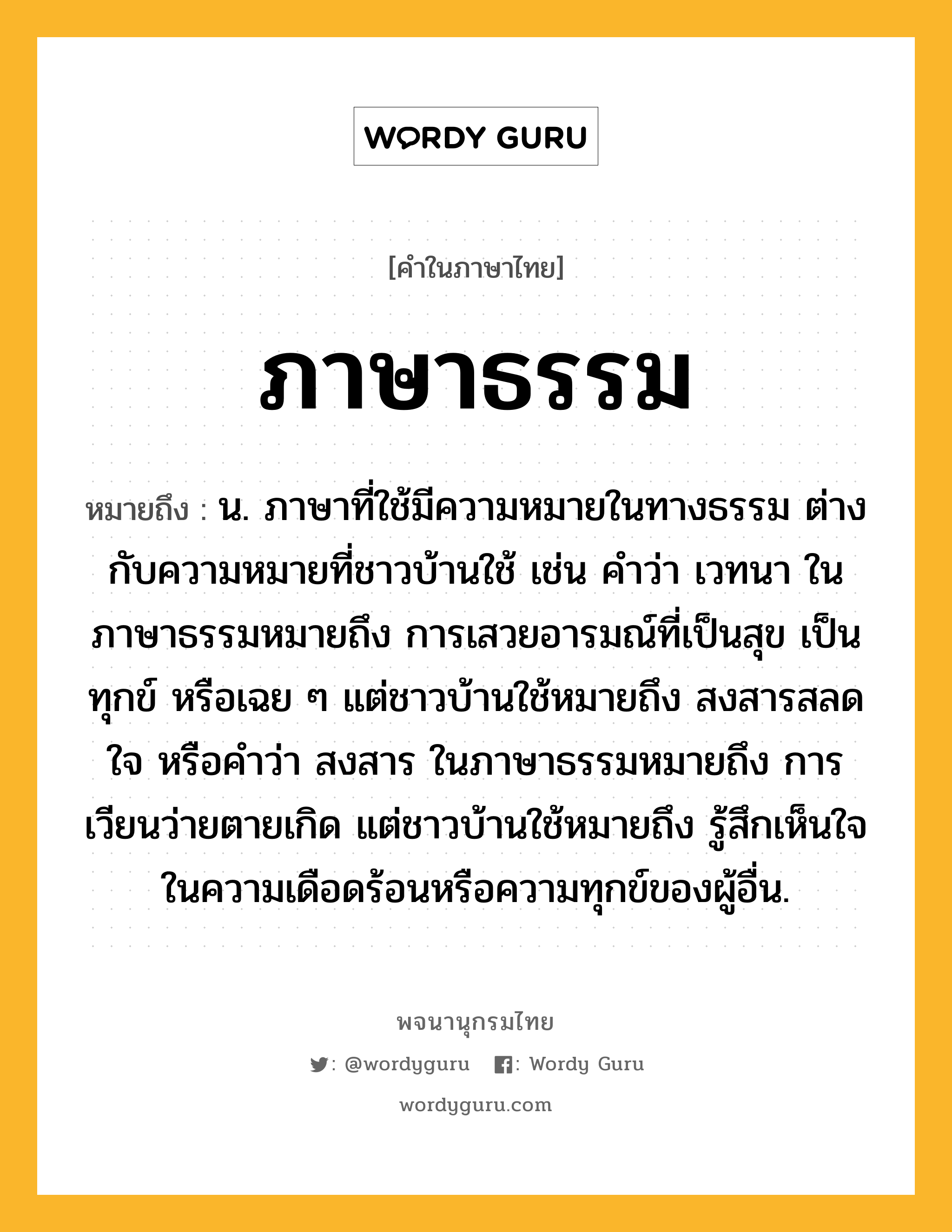 ภาษาธรรม หมายถึงอะไร?, คำในภาษาไทย ภาษาธรรม หมายถึง น. ภาษาที่ใช้มีความหมายในทางธรรม ต่างกับความหมายที่ชาวบ้านใช้ เช่น คำว่า เวทนา ในภาษาธรรมหมายถึง การเสวยอารมณ์ที่เป็นสุข เป็นทุกข์ หรือเฉย ๆ แต่ชาวบ้านใช้หมายถึง สงสารสลดใจ หรือคำว่า สงสาร ในภาษาธรรมหมายถึง การเวียนว่ายตายเกิด แต่ชาวบ้านใช้หมายถึง รู้สึกเห็นใจในความเดือดร้อนหรือความทุกข์ของผู้อื่น.