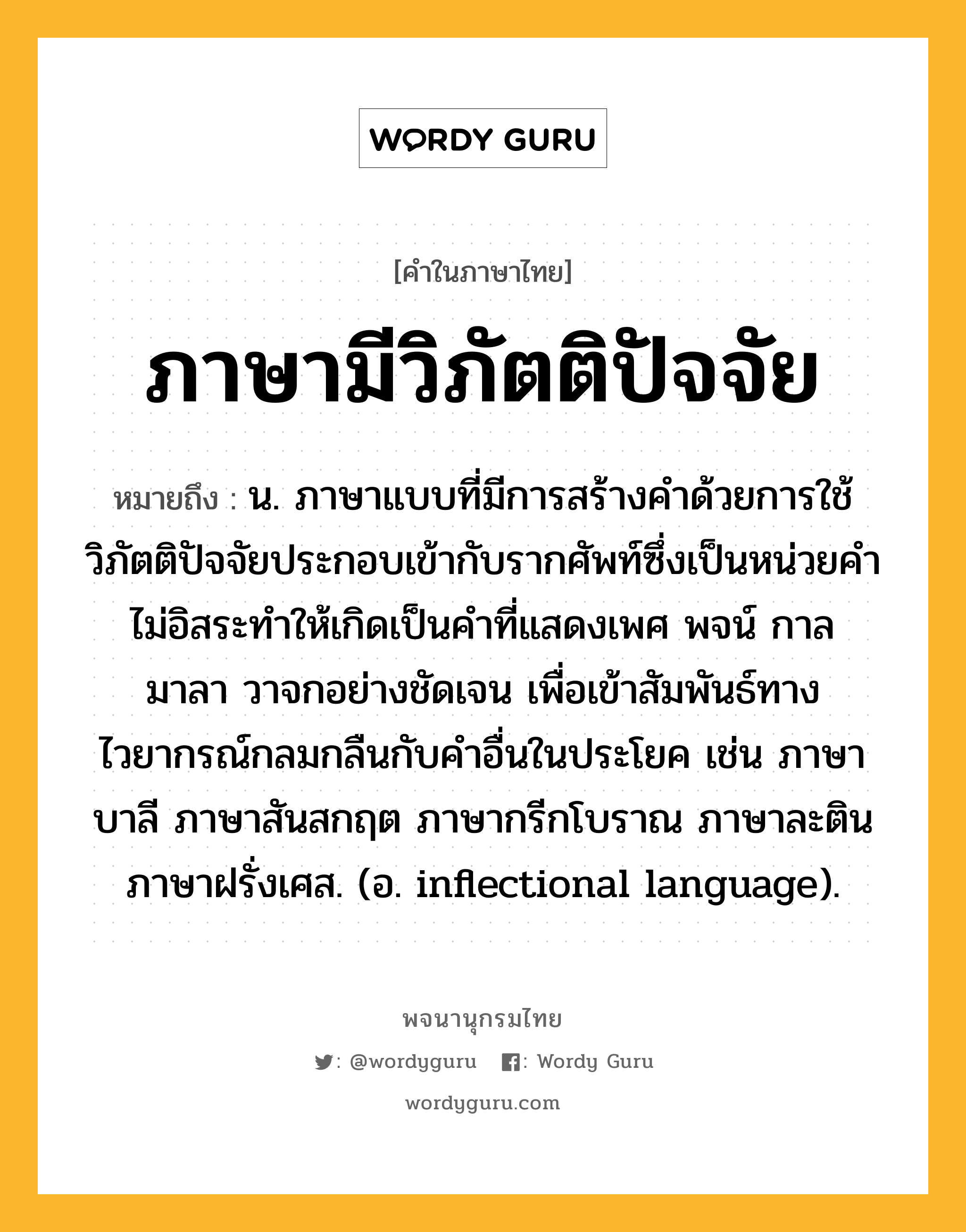 ภาษามีวิภัตติปัจจัย หมายถึงอะไร?, คำในภาษาไทย ภาษามีวิภัตติปัจจัย หมายถึง น. ภาษาแบบที่มีการสร้างคำด้วยการใช้วิภัตติปัจจัยประกอบเข้ากับรากศัพท์ซึ่งเป็นหน่วยคำไม่อิสระทำให้เกิดเป็นคำที่แสดงเพศ พจน์ กาล มาลา วาจกอย่างชัดเจน เพื่อเข้าสัมพันธ์ทางไวยากรณ์กลมกลืนกับคำอื่นในประโยค เช่น ภาษาบาลี ภาษาสันสกฤต ภาษากรีกโบราณ ภาษาละติน ภาษาฝรั่งเศส. (อ. inflectional language).