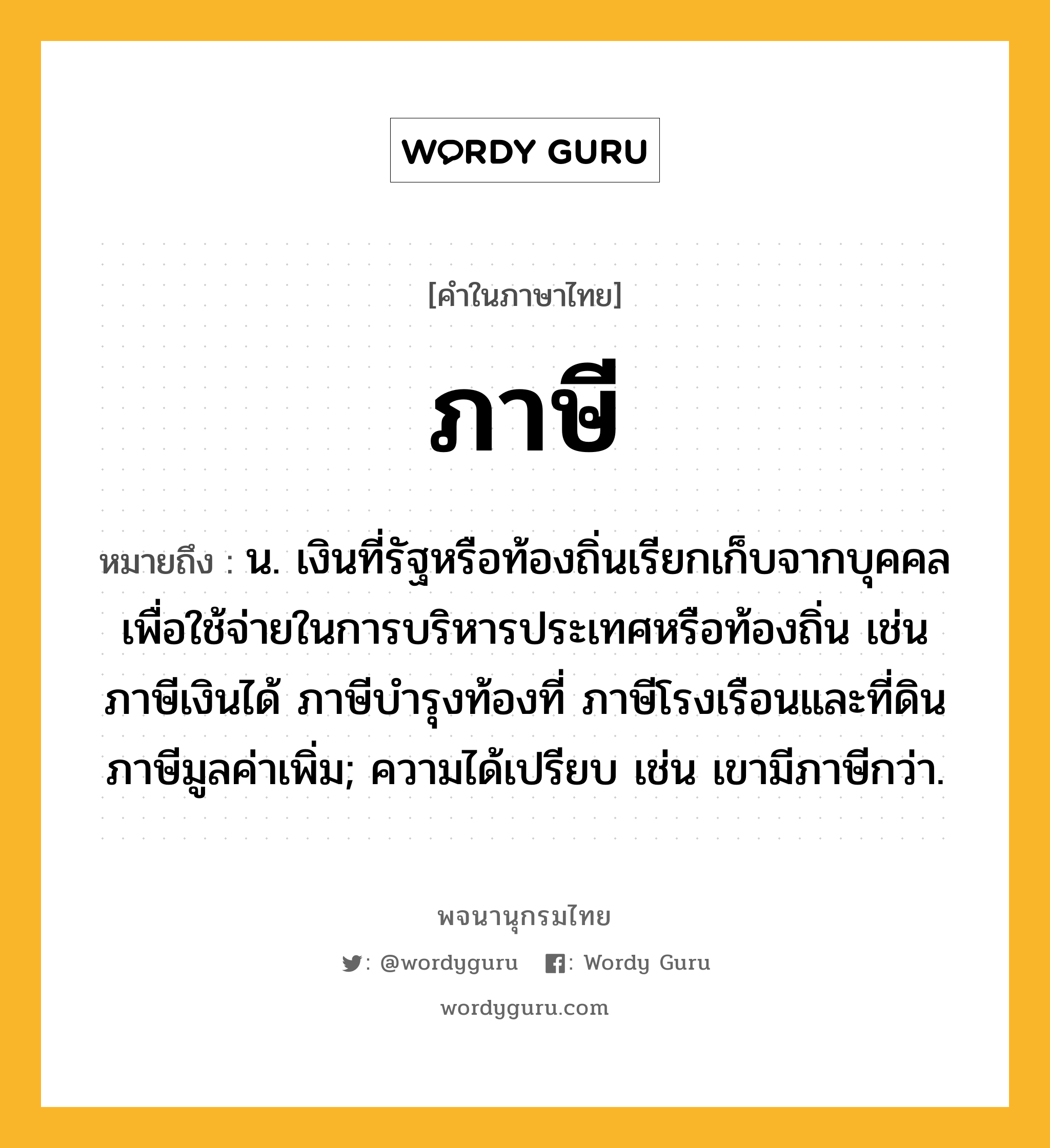 ภาษี หมายถึงอะไร?, คำในภาษาไทย ภาษี หมายถึง น. เงินที่รัฐหรือท้องถิ่นเรียกเก็บจากบุคคล เพื่อใช้จ่ายในการบริหารประเทศหรือท้องถิ่น เช่น ภาษีเงินได้ ภาษีบํารุงท้องที่ ภาษีโรงเรือนและที่ดิน ภาษีมูลค่าเพิ่ม; ความได้เปรียบ เช่น เขามีภาษีกว่า.