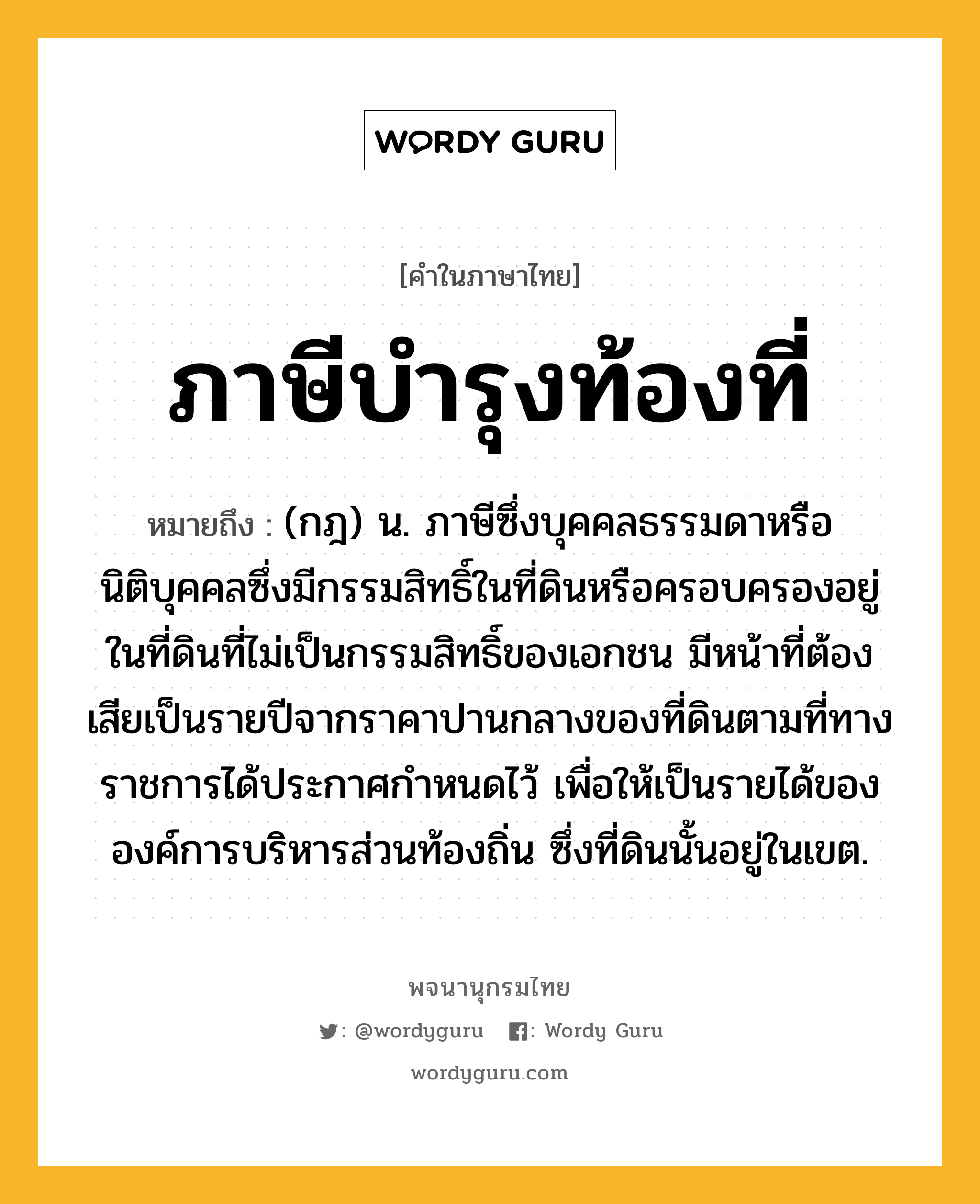 ภาษีบำรุงท้องที่ หมายถึงอะไร?, คำในภาษาไทย ภาษีบำรุงท้องที่ หมายถึง (กฎ) น. ภาษีซึ่งบุคคลธรรมดาหรือนิติบุคคลซึ่งมีกรรมสิทธิ์ในที่ดินหรือครอบครองอยู่ในที่ดินที่ไม่เป็นกรรมสิทธิ์ของเอกชน มีหน้าที่ต้องเสียเป็นรายปีจากราคาปานกลางของที่ดินตามที่ทางราชการได้ประกาศกําหนดไว้ เพื่อให้เป็นรายได้ขององค์การบริหารส่วนท้องถิ่น ซึ่งที่ดินนั้นอยู่ในเขต.