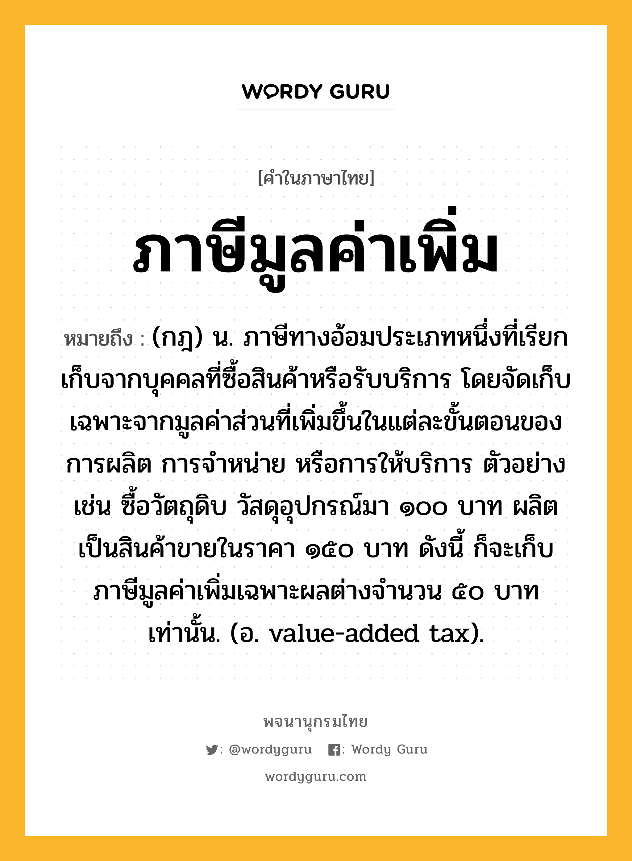 ภาษีมูลค่าเพิ่ม หมายถึงอะไร?, คำในภาษาไทย ภาษีมูลค่าเพิ่ม หมายถึง (กฎ) น. ภาษีทางอ้อมประเภทหนึ่งที่เรียกเก็บจากบุคคลที่ซื้อสินค้าหรือรับบริการ โดยจัดเก็บเฉพาะจากมูลค่าส่วนที่เพิ่มขึ้นในแต่ละขั้นตอนของการผลิต การจําหน่าย หรือการให้บริการ ตัวอย่างเช่น ซื้อวัตถุดิบ วัสดุอุปกรณ์มา ๑๐๐ บาท ผลิตเป็นสินค้าขายในราคา ๑๕๐ บาท ดังนี้ ก็จะเก็บภาษีมูลค่าเพิ่มเฉพาะผลต่างจํานวน ๕๐ บาท เท่านั้น. (อ. value-added tax).