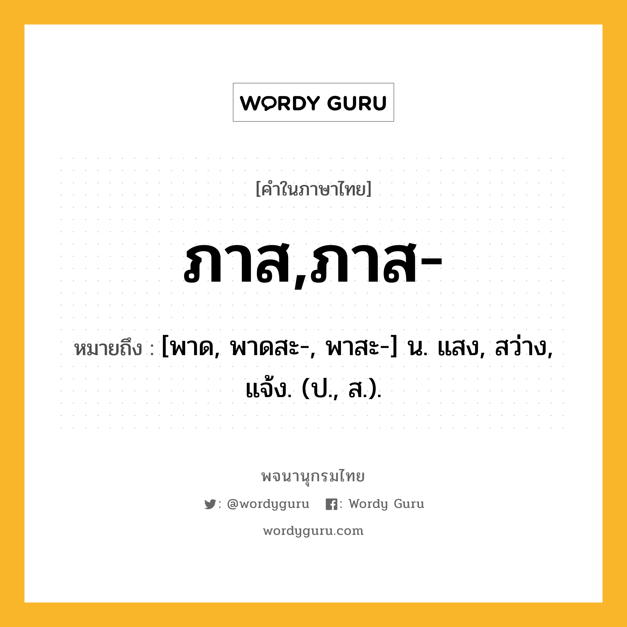 ภาส,ภาส- หมายถึงอะไร?, คำในภาษาไทย ภาส,ภาส- หมายถึง [พาด, พาดสะ-, พาสะ-] น. แสง, สว่าง, แจ้ง. (ป., ส.).