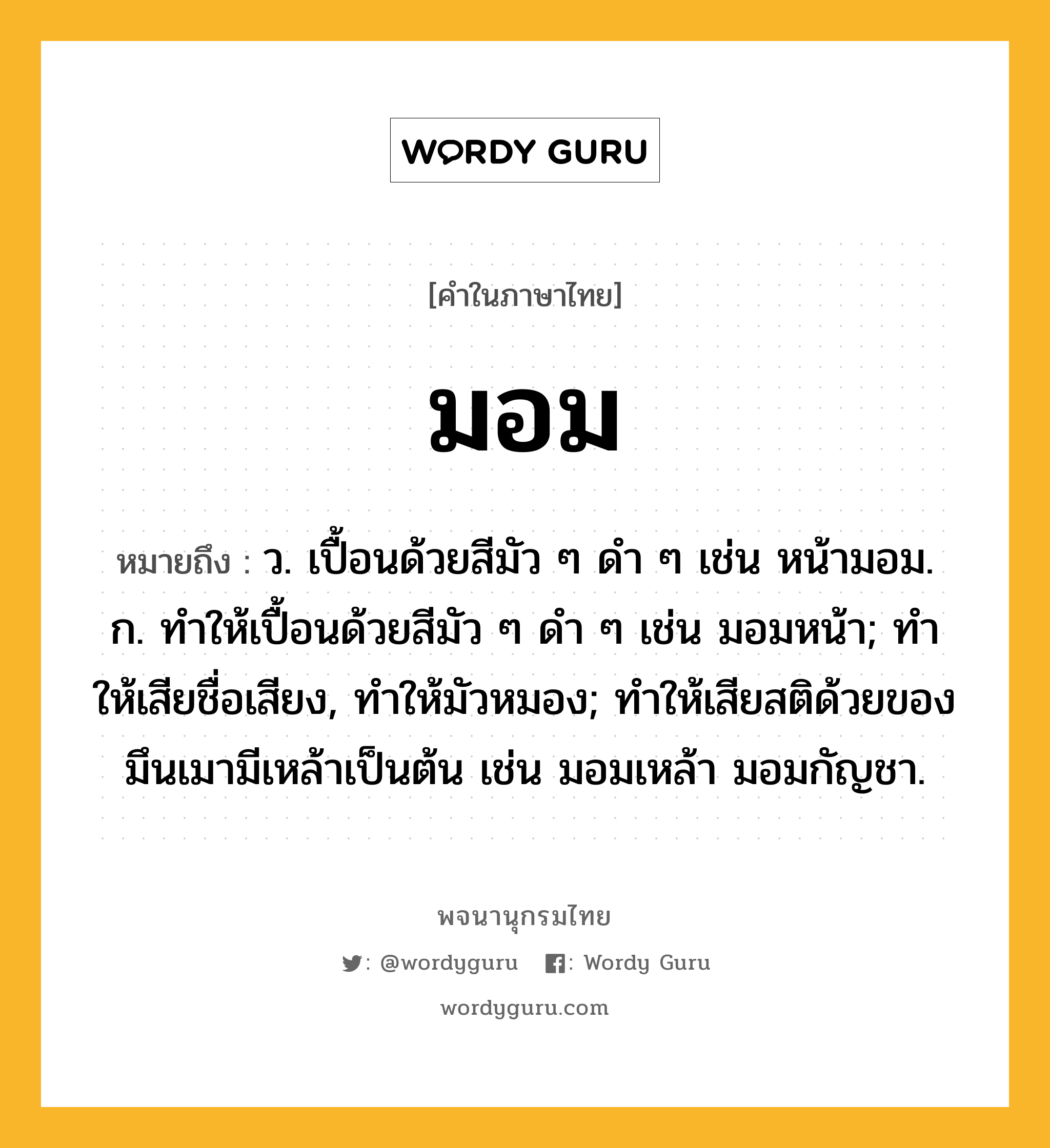 มอม หมายถึงอะไร?, คำในภาษาไทย มอม หมายถึง ว. เปื้อนด้วยสีมัว ๆ ดํา ๆ เช่น หน้ามอม. ก. ทําให้เปื้อนด้วยสีมัว ๆ ดํา ๆ เช่น มอมหน้า; ทําให้เสียชื่อเสียง, ทําให้มัวหมอง; ทําให้เสียสติด้วยของมึนเมามีเหล้าเป็นต้น เช่น มอมเหล้า มอมกัญชา.