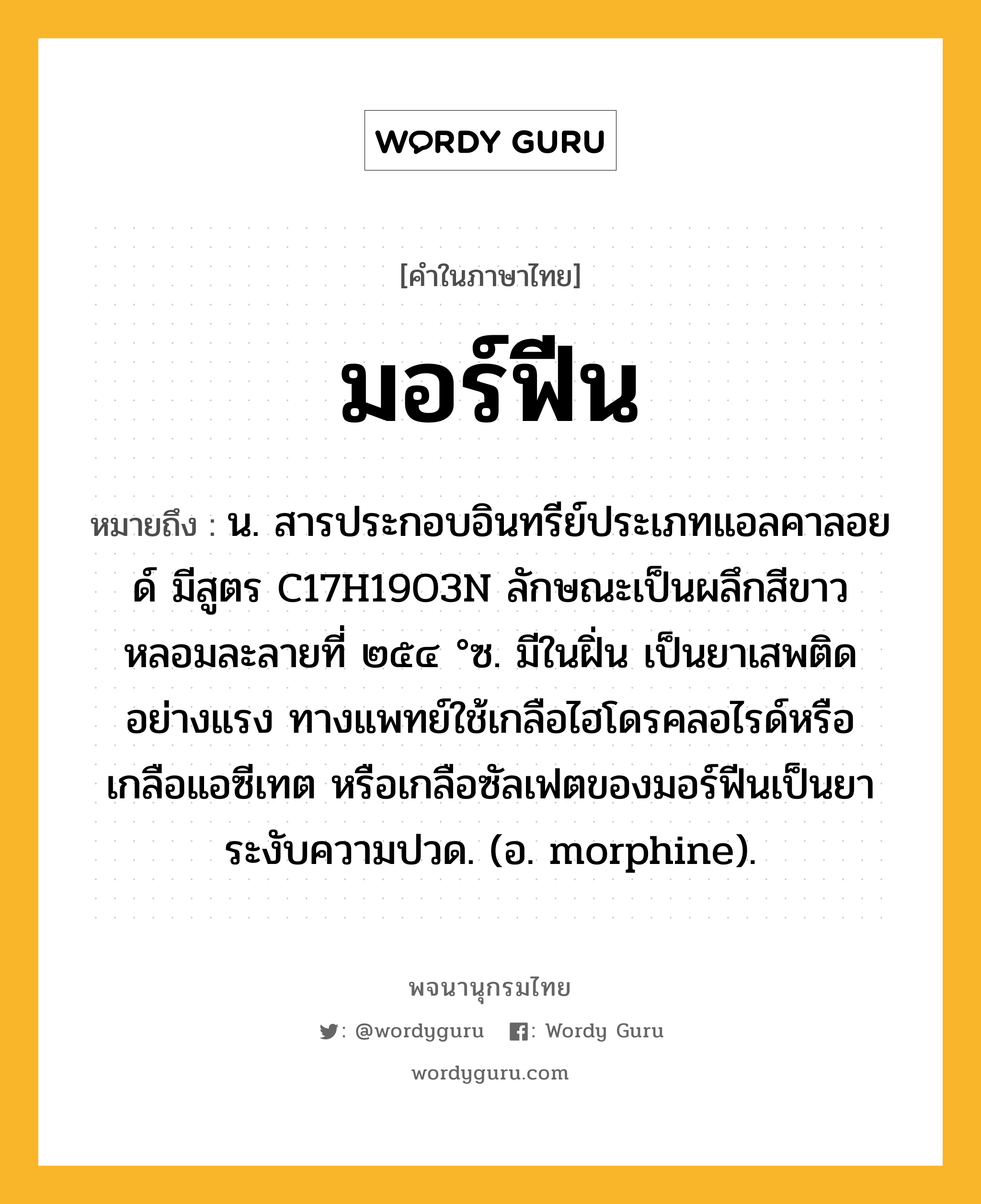 มอร์ฟีน หมายถึงอะไร?, คำในภาษาไทย มอร์ฟีน หมายถึง น. สารประกอบอินทรีย์ประเภทแอลคาลอยด์ มีสูตร C17H19O3N ลักษณะเป็นผลึกสีขาว หลอมละลายที่ ๒๕๔ °ซ. มีในฝิ่น เป็นยาเสพติดอย่างแรง ทางแพทย์ใช้เกลือไฮโดรคลอไรด์หรือเกลือแอซีเทต หรือเกลือซัลเฟตของมอร์ฟีนเป็นยาระงับความปวด. (อ. morphine).