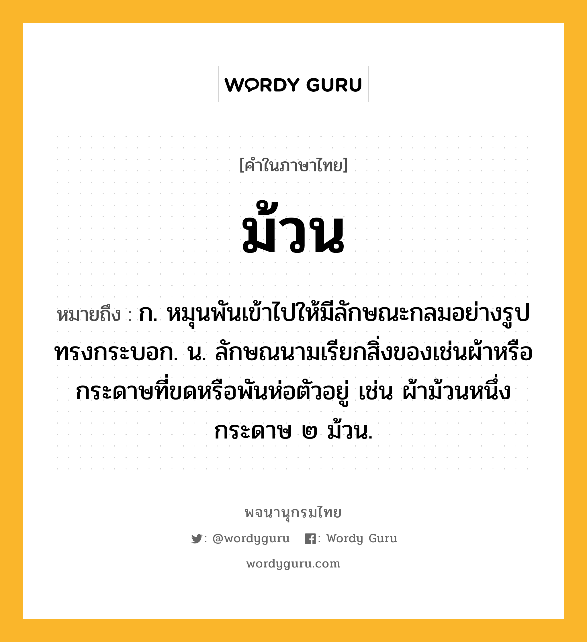 ม้วน หมายถึงอะไร?, คำในภาษาไทย ม้วน หมายถึง ก. หมุนพันเข้าไปให้มีลักษณะกลมอย่างรูปทรงกระบอก. น. ลักษณนามเรียกสิ่งของเช่นผ้าหรือกระดาษที่ขดหรือพันห่อตัวอยู่ เช่น ผ้าม้วนหนึ่ง กระดาษ ๒ ม้วน.