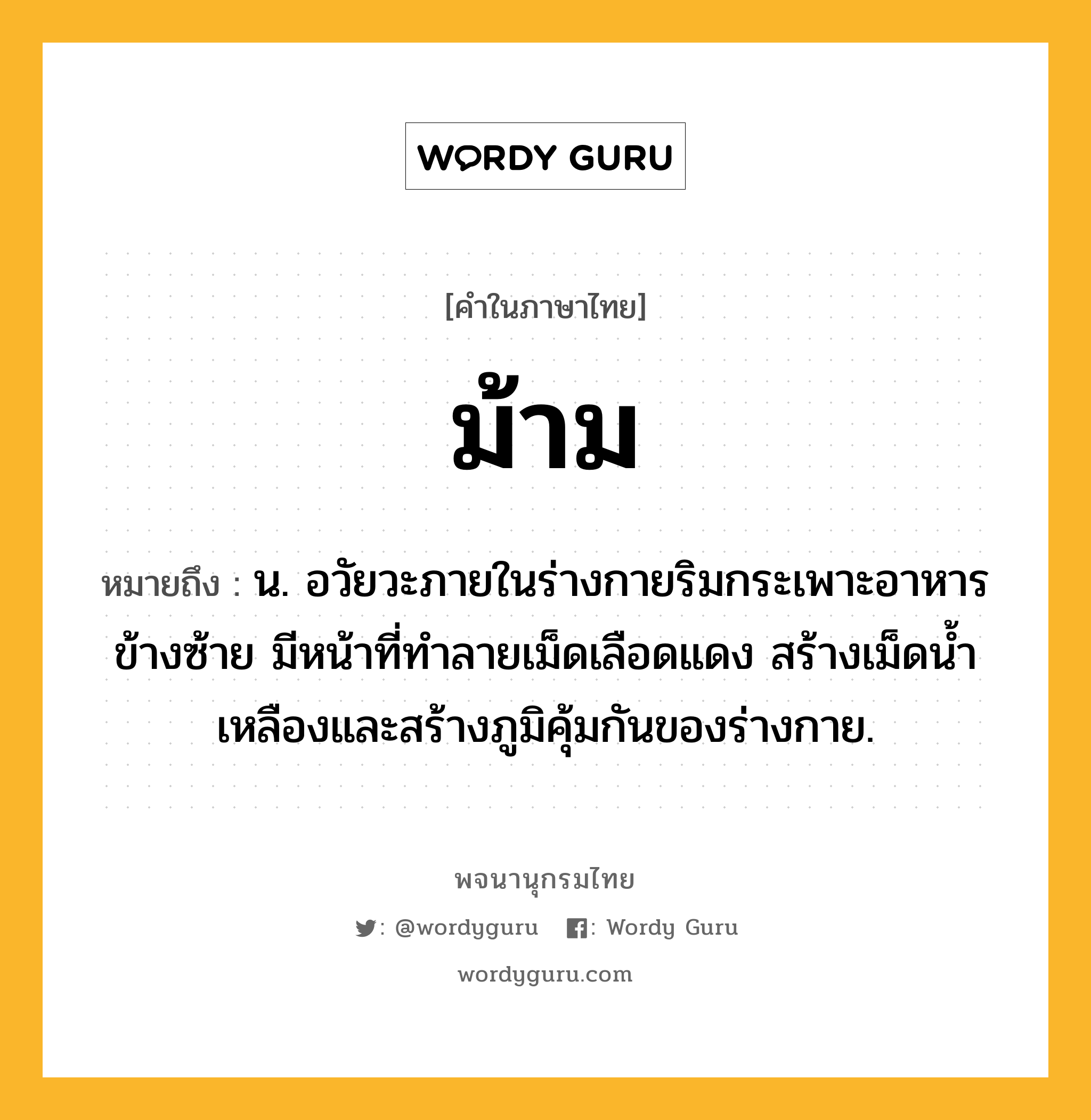 ม้าม หมายถึงอะไร?, คำในภาษาไทย ม้าม หมายถึง น. อวัยวะภายในร่างกายริมกระเพาะอาหารข้างซ้าย มีหน้าที่ทําลายเม็ดเลือดแดง สร้างเม็ดนํ้าเหลืองและสร้างภูมิคุ้มกันของร่างกาย.