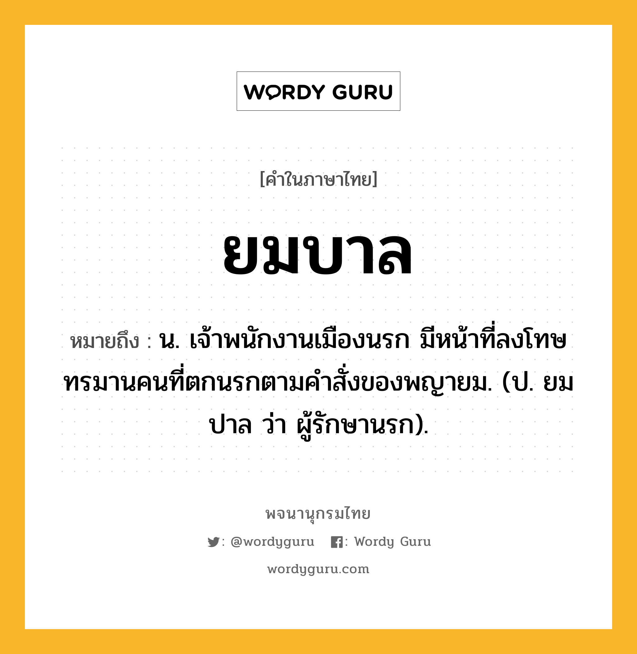 ยมบาล หมายถึงอะไร?, คำในภาษาไทย ยมบาล หมายถึง น. เจ้าพนักงานเมืองนรก มีหน้าที่ลงโทษทรมานคนที่ตกนรกตามคําสั่งของพญายม. (ป. ยมปาล ว่า ผู้รักษานรก).