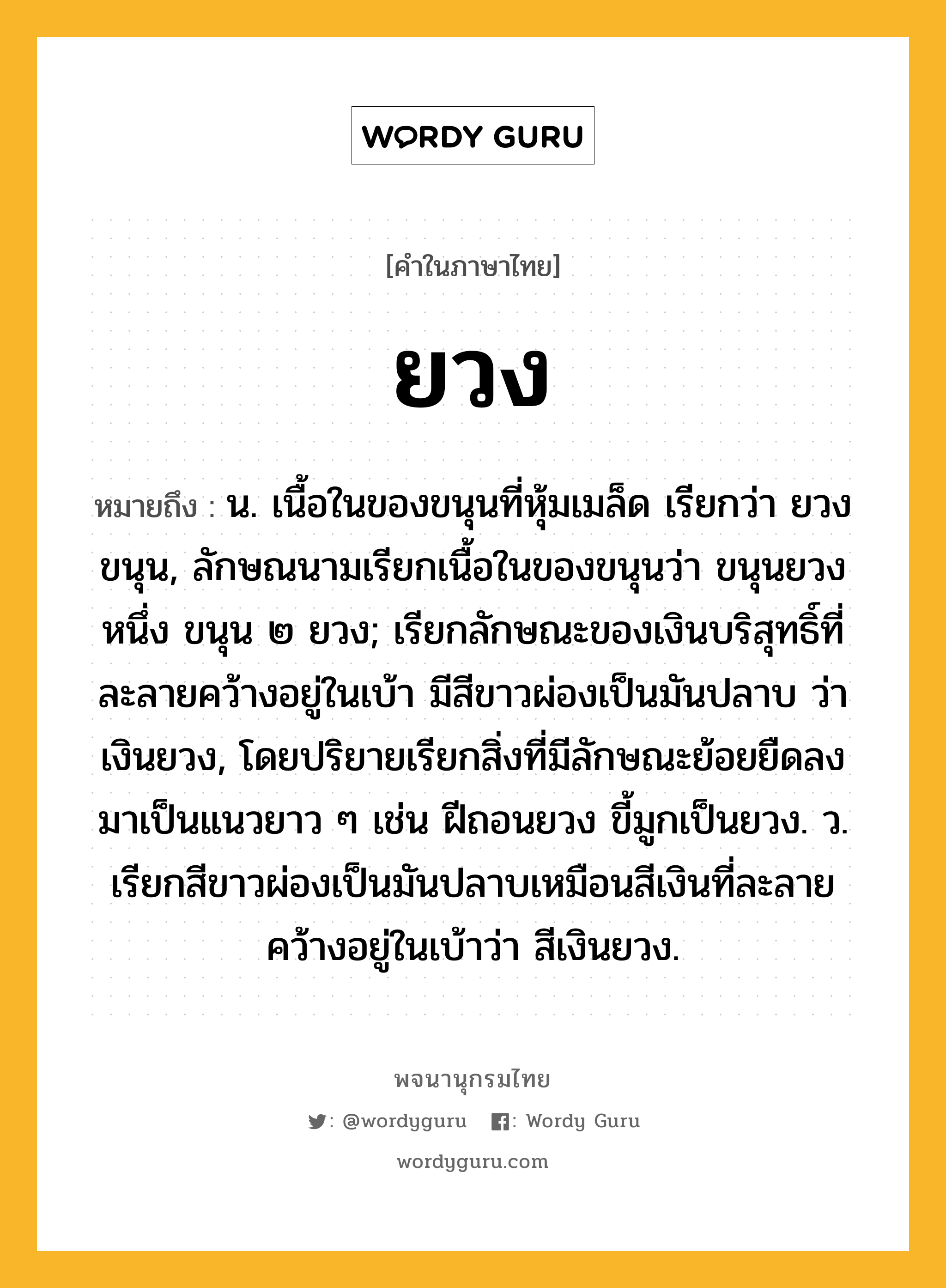 ยวง หมายถึงอะไร?, คำในภาษาไทย ยวง หมายถึง น. เนื้อในของขนุนที่หุ้มเมล็ด เรียกว่า ยวงขนุน, ลักษณนามเรียกเนื้อในของขนุนว่า ขนุนยวงหนึ่ง ขนุน ๒ ยวง; เรียกลักษณะของเงินบริสุทธิ์ที่ละลายคว้างอยู่ในเบ้า มีสีขาวผ่องเป็นมันปลาบ ว่า เงินยวง, โดยปริยายเรียกสิ่งที่มีลักษณะย้อยยืดลงมาเป็นแนวยาว ๆ เช่น ฝีถอนยวง ขี้มูกเป็นยวง. ว. เรียกสีขาวผ่องเป็นมันปลาบเหมือนสีเงินที่ละลายคว้างอยู่ในเบ้าว่า สีเงินยวง.