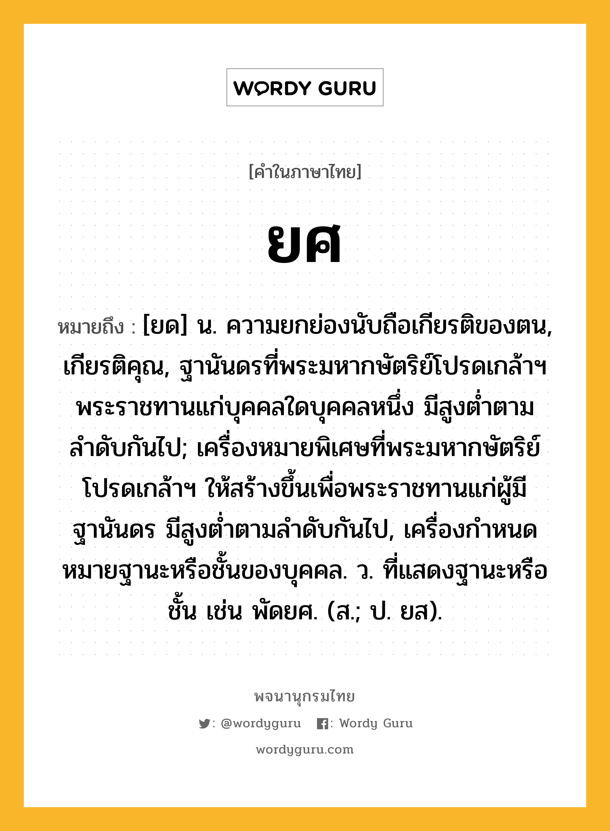 ยศ หมายถึงอะไร?, คำในภาษาไทย ยศ หมายถึง [ยด] น. ความยกย่องนับถือเกียรติของตน, เกียรติคุณ, ฐานันดรที่พระมหากษัตริย์โปรดเกล้าฯ พระราชทานแก่บุคคลใดบุคคลหนึ่ง มีสูงต่ำตามลำดับกันไป; เครื่องหมายพิเศษที่พระมหากษัตริย์โปรดเกล้าฯ ให้สร้างขึ้นเพื่อพระราชทานแก่ผู้มีฐานันดร มีสูงต่ำตามลำดับกันไป, เครื่องกําหนดหมายฐานะหรือชั้นของบุคคล. ว. ที่แสดงฐานะหรือชั้น เช่น พัดยศ. (ส.; ป. ยส).