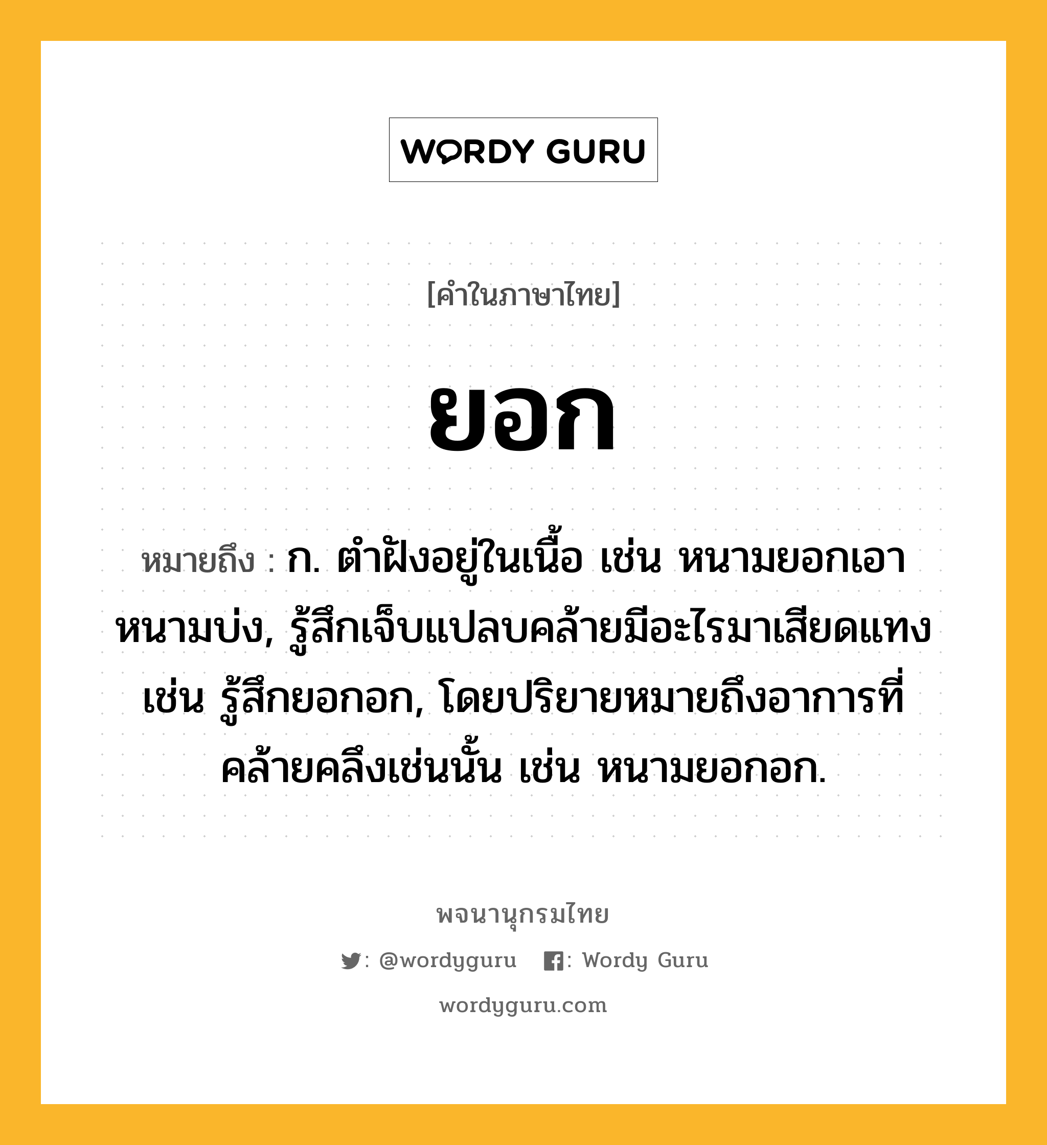 ยอก หมายถึงอะไร?, คำในภาษาไทย ยอก หมายถึง ก. ตำฝังอยู่ในเนื้อ เช่น หนามยอกเอาหนามบ่ง, รู้สึกเจ็บแปลบคล้ายมีอะไรมาเสียดแทง เช่น รู้สึกยอกอก, โดยปริยายหมายถึงอาการที่คล้ายคลึงเช่นนั้น เช่น หนามยอกอก.