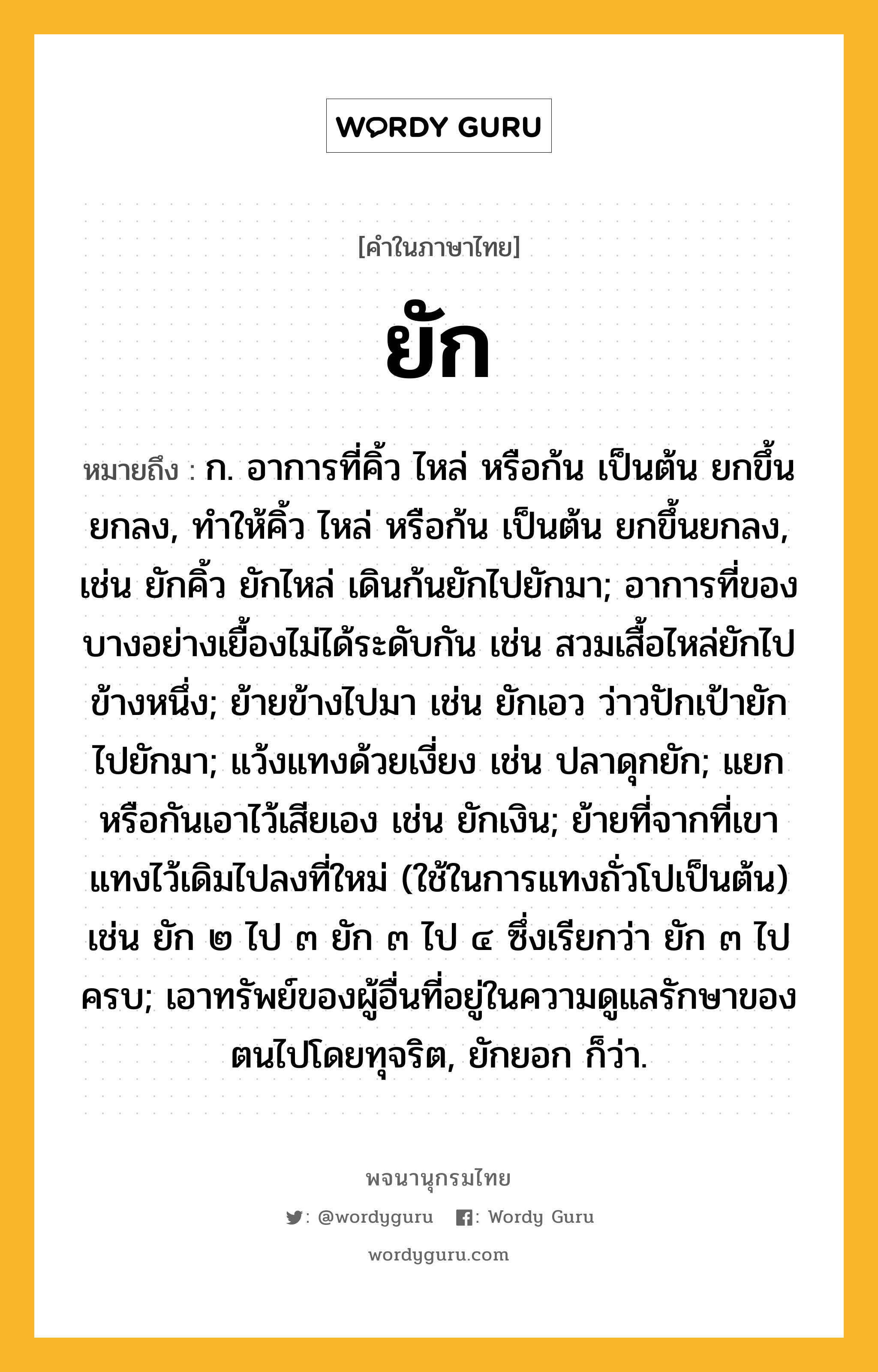 ยัก หมายถึงอะไร?, คำในภาษาไทย ยัก หมายถึง ก. อาการที่คิ้ว ไหล่ หรือก้น เป็นต้น ยกขึ้นยกลง, ทําให้คิ้ว ไหล่ หรือก้น เป็นต้น ยกขึ้นยกลง, เช่น ยักคิ้ว ยักไหล่ เดินก้นยักไปยักมา; อาการที่ของบางอย่างเยื้องไม่ได้ระดับกัน เช่น สวมเสื้อไหล่ยักไปข้างหนึ่ง; ย้ายข้างไปมา เช่น ยักเอว ว่าวปักเป้ายักไปยักมา; แว้งแทงด้วยเงี่ยง เช่น ปลาดุกยัก; แยกหรือกันเอาไว้เสียเอง เช่น ยักเงิน; ย้ายที่จากที่เขาแทงไว้เดิมไปลงที่ใหม่ (ใช้ในการแทงถั่วโปเป็นต้น) เช่น ยัก ๒ ไป ๓ ยัก ๓ ไป ๔ ซึ่งเรียกว่า ยัก ๓ ไปครบ; เอาทรัพย์ของผู้อื่นที่อยู่ในความดูแลรักษาของตนไปโดยทุจริต, ยักยอก ก็ว่า.