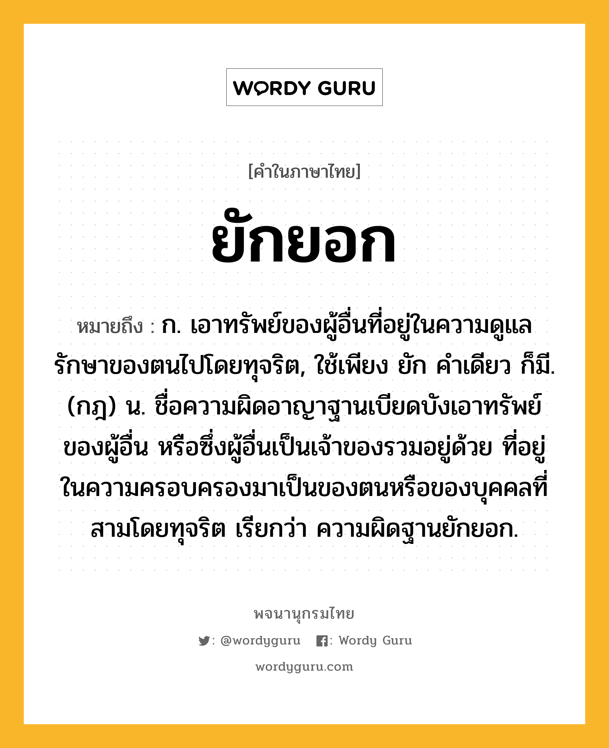 ยักยอก หมายถึงอะไร?, คำในภาษาไทย ยักยอก หมายถึง ก. เอาทรัพย์ของผู้อื่นที่อยู่ในความดูแลรักษาของตนไปโดยทุจริต, ใช้เพียง ยัก คําเดียว ก็มี. (กฎ) น. ชื่อความผิดอาญาฐานเบียดบังเอาทรัพย์ของผู้อื่น หรือซึ่งผู้อื่นเป็นเจ้าของรวมอยู่ด้วย ที่อยู่ในความครอบครองมาเป็นของตนหรือของบุคคลที่สามโดยทุจริต เรียกว่า ความผิดฐานยักยอก.