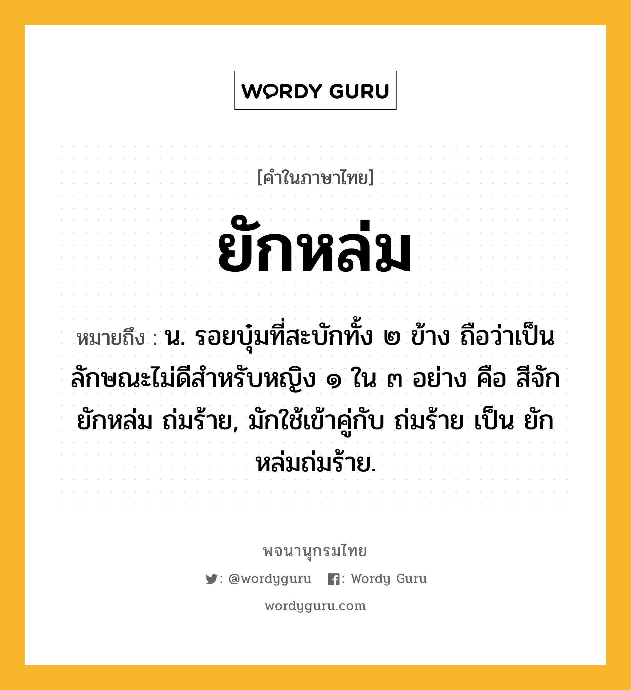 ยักหล่ม หมายถึงอะไร?, คำในภาษาไทย ยักหล่ม หมายถึง น. รอยบุ๋มที่สะบักทั้ง ๒ ข้าง ถือว่าเป็นลักษณะไม่ดีสําหรับหญิง ๑ ใน ๓ อย่าง คือ สีจัก ยักหล่ม ถ่มร้าย, มักใช้เข้าคู่กับ ถ่มร้าย เป็น ยักหล่มถ่มร้าย.