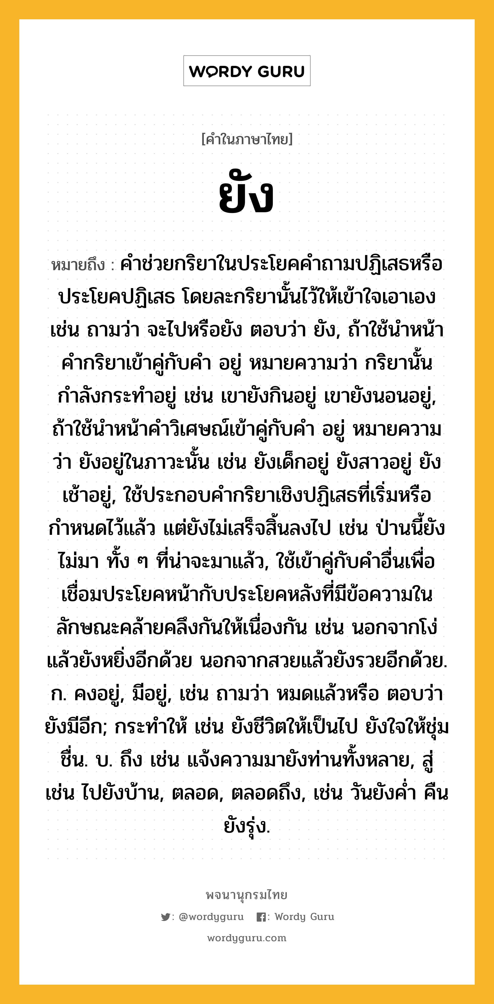 ยัง หมายถึงอะไร?, คำในภาษาไทย ยัง หมายถึง คำช่วยกริยาในประโยคคำถามปฏิเสธหรือประโยคปฏิเสธ โดยละกริยานั้นไว้ให้เข้าใจเอาเอง เช่น ถามว่า จะไปหรือยัง ตอบว่า ยัง, ถ้าใช้นำหน้าคำกริยาเข้าคู่กับคำ อยู่ หมายความว่า กริยานั้นกำลังกระทำอยู่ เช่น เขายังกินอยู่ เขายังนอนอยู่, ถ้าใช้นำหน้าคำวิเศษณ์เข้าคู่กับคำ อยู่ หมายความว่า ยังอยู่ในภาวะนั้น เช่น ยังเด็กอยู่ ยังสาวอยู่ ยังเช้าอยู่, ใช้ประกอบคำกริยาเชิงปฏิเสธที่เริ่มหรือกำหนดไว้แล้ว แต่ยังไม่เสร็จสิ้นลงไป เช่น ป่านนี้ยังไม่มา ทั้ง ๆ ที่น่าจะมาแล้ว, ใช้เข้าคู่กับคำอื่นเพื่อเชื่อมประโยคหน้ากับประโยคหลังที่มีข้อความในลักษณะคล้ายคลึงกันให้เนื่องกัน เช่น นอกจากโง่แล้วยังหยิ่งอีกด้วย นอกจากสวยแล้วยังรวยอีกด้วย. ก. คงอยู่, มีอยู่, เช่น ถามว่า หมดแล้วหรือ ตอบว่า ยังมีอีก; กระทำให้ เช่น ยังชีวิตให้เป็นไป ยังใจให้ชุ่มชื่น. บ. ถึง เช่น แจ้งความมายังท่านทั้งหลาย, สู่ เช่น ไปยังบ้าน, ตลอด, ตลอดถึง, เช่น วันยังค่ำ คืนยังรุ่ง.