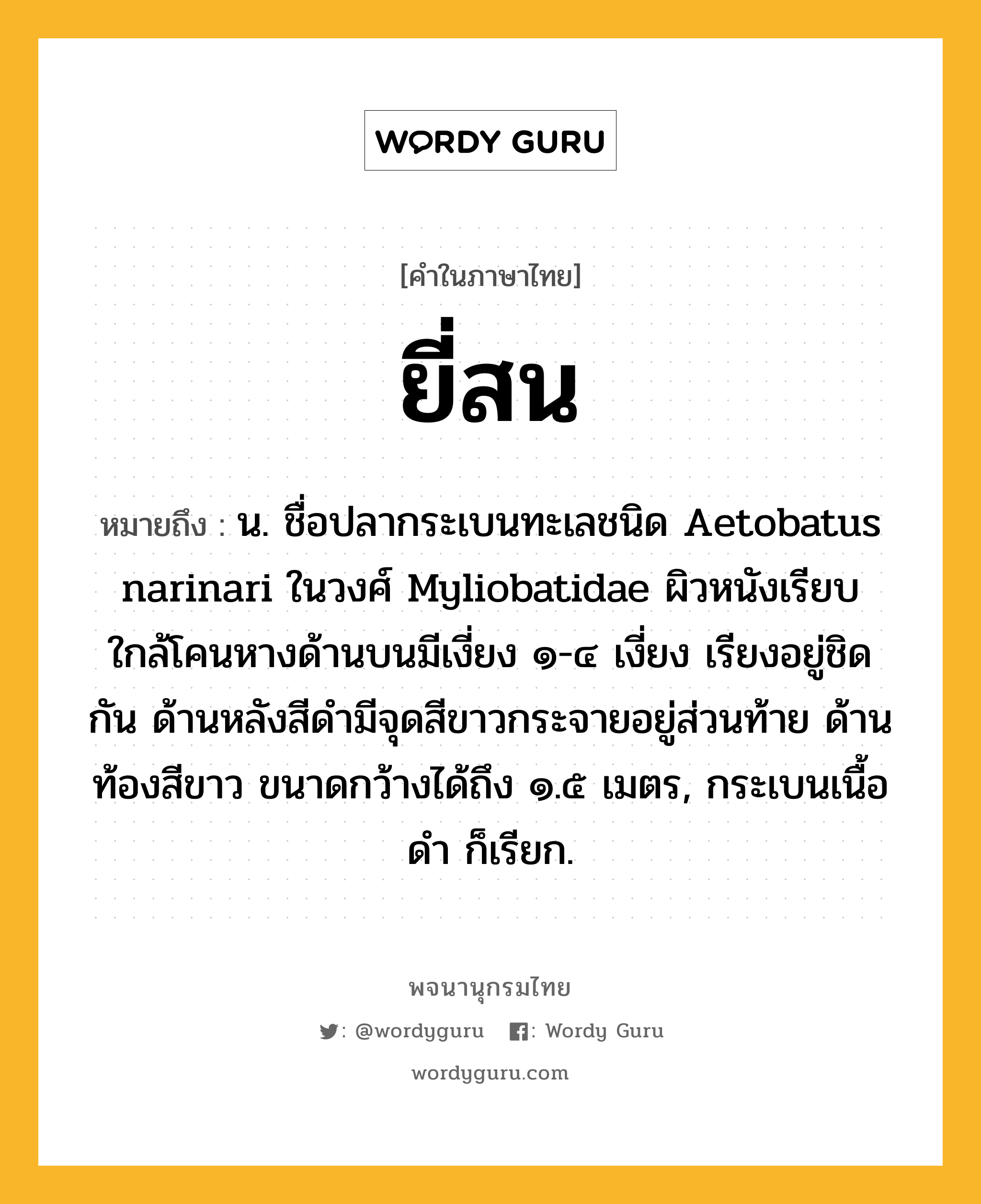 ยี่สน หมายถึงอะไร?, คำในภาษาไทย ยี่สน หมายถึง น. ชื่อปลากระเบนทะเลชนิด Aetobatus narinari ในวงศ์ Myliobatidae ผิวหนังเรียบ ใกล้โคนหางด้านบนมีเงี่ยง ๑-๔ เงี่ยง เรียงอยู่ชิดกัน ด้านหลังสีดำมีจุดสีขาวกระจายอยู่ส่วนท้าย ด้านท้องสีขาว ขนาดกว้างได้ถึง ๑.๕ เมตร, กระเบนเนื้อดำ ก็เรียก.