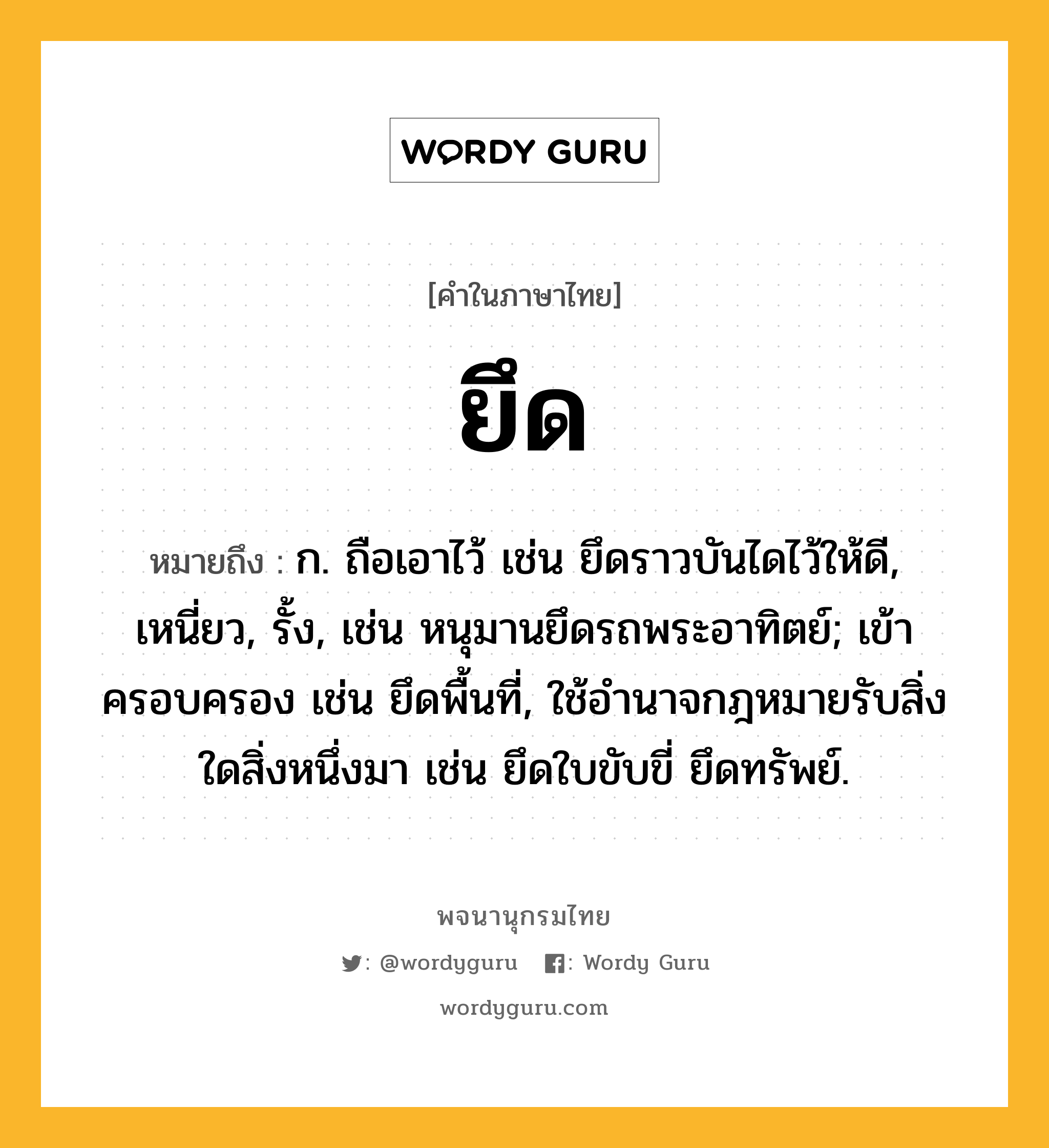 ยึด หมายถึงอะไร?, คำในภาษาไทย ยึด หมายถึง ก. ถือเอาไว้ เช่น ยึดราวบันไดไว้ให้ดี, เหนี่ยว, รั้ง, เช่น หนุมานยึดรถพระอาทิตย์; เข้าครอบครอง เช่น ยึดพื้นที่, ใช้อำนาจกฎหมายรับสิ่งใดสิ่งหนึ่งมา เช่น ยึดใบขับขี่ ยึดทรัพย์.