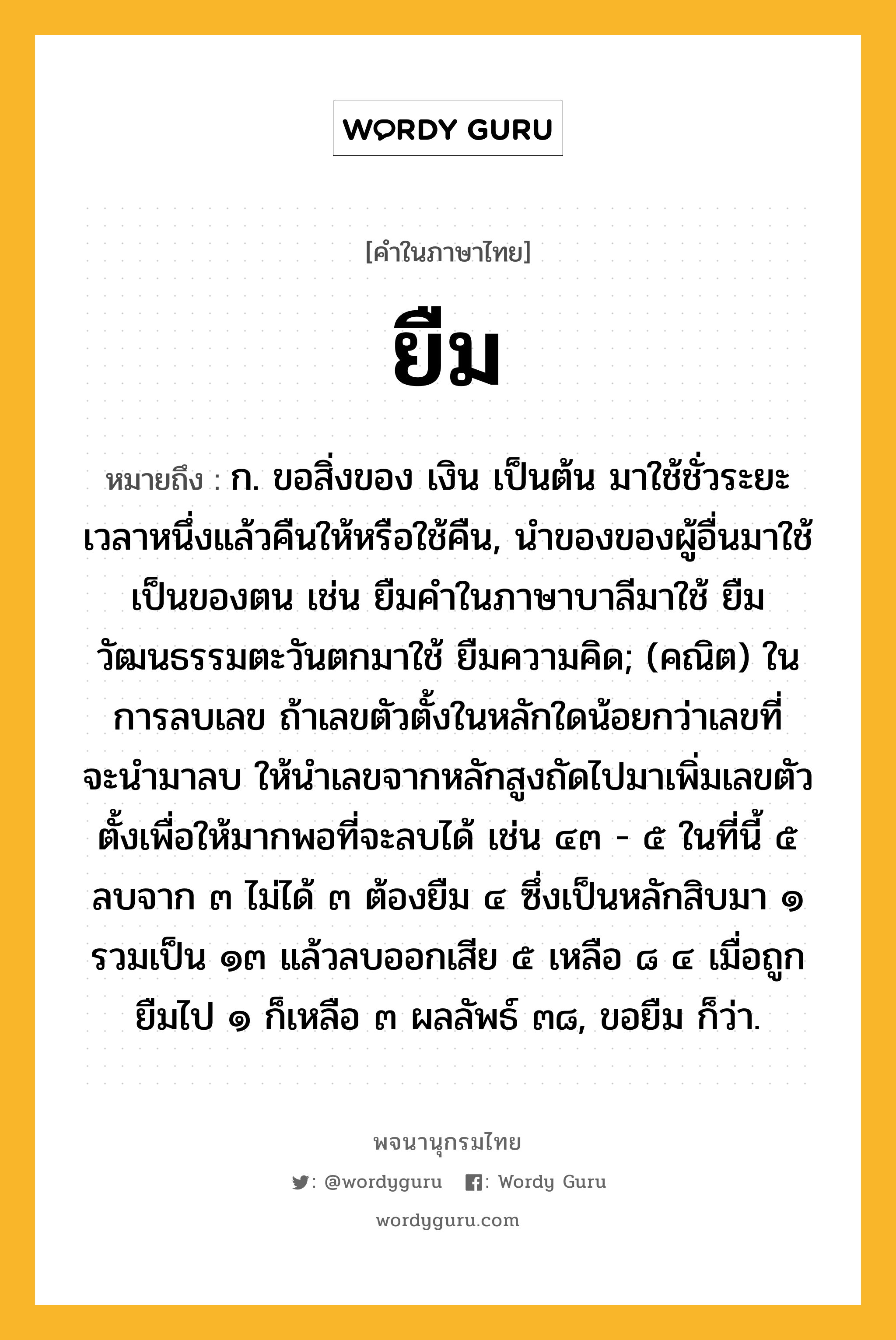 ยืม หมายถึงอะไร?, คำในภาษาไทย ยืม หมายถึง ก. ขอสิ่งของ เงิน เป็นต้น มาใช้ชั่วระยะเวลาหนึ่งแล้วคืนให้หรือใช้คืน, นําของของผู้อื่นมาใช้เป็นของตน เช่น ยืมคําในภาษาบาลีมาใช้ ยืมวัฒนธรรมตะวันตกมาใช้ ยืมความคิด; (คณิต) ในการลบเลข ถ้าเลขตัวตั้งในหลักใดน้อยกว่าเลขที่จะนํามาลบ ให้นําเลขจากหลักสูงถัดไปมาเพิ่มเลขตัวตั้งเพื่อให้มากพอที่จะลบได้ เช่น ๔๓ - ๕ ในที่นี้ ๕ ลบจาก ๓ ไม่ได้ ๓ ต้องยืม ๔ ซึ่งเป็นหลักสิบมา ๑ รวมเป็น ๑๓ แล้วลบออกเสีย ๕ เหลือ ๘ ๔ เมื่อถูกยืมไป ๑ ก็เหลือ ๓ ผลลัพธ์ ๓๘, ขอยืม ก็ว่า.