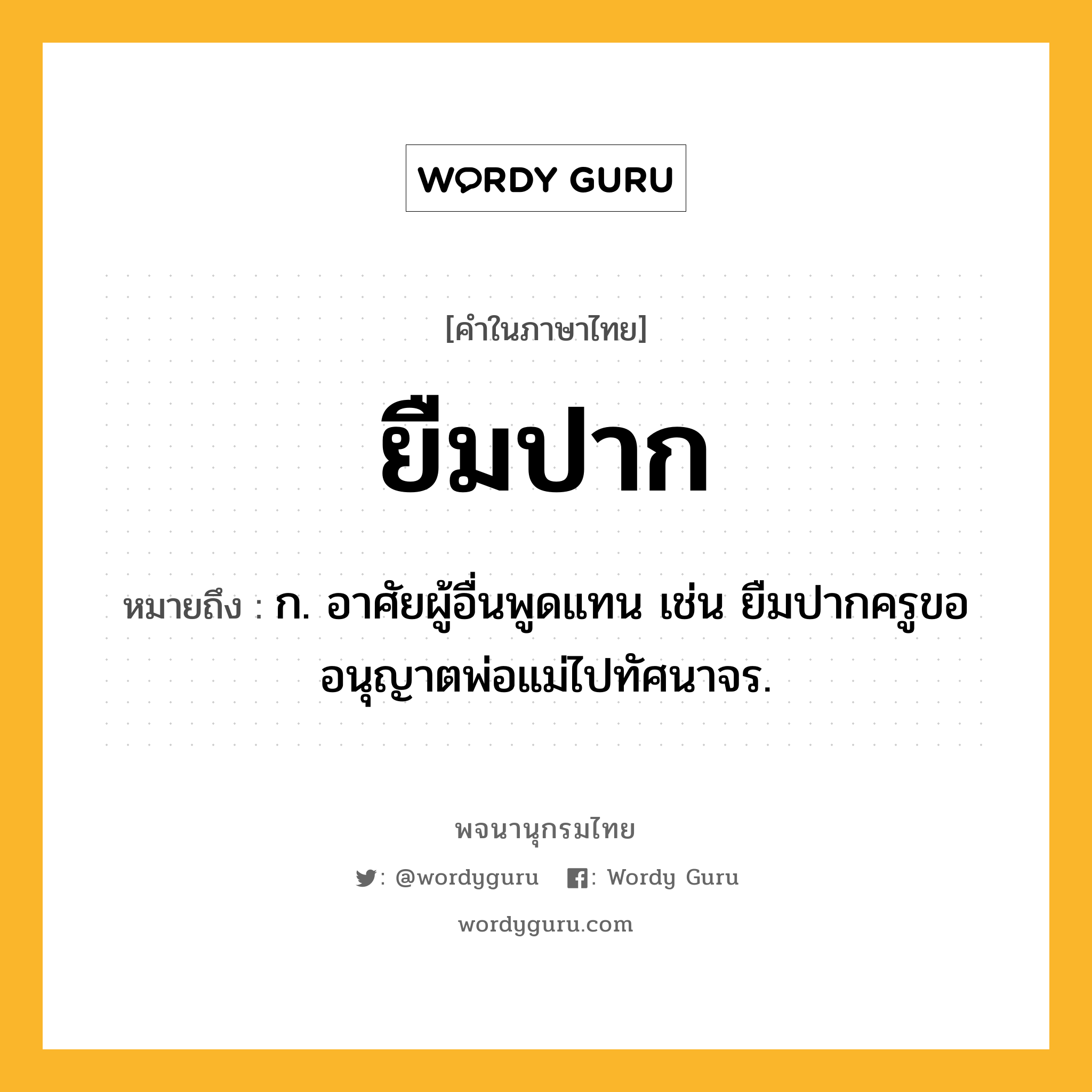 ยืมปาก หมายถึงอะไร?, คำในภาษาไทย ยืมปาก หมายถึง ก. อาศัยผู้อื่นพูดแทน เช่น ยืมปากครูขออนุญาตพ่อแม่ไปทัศนาจร.