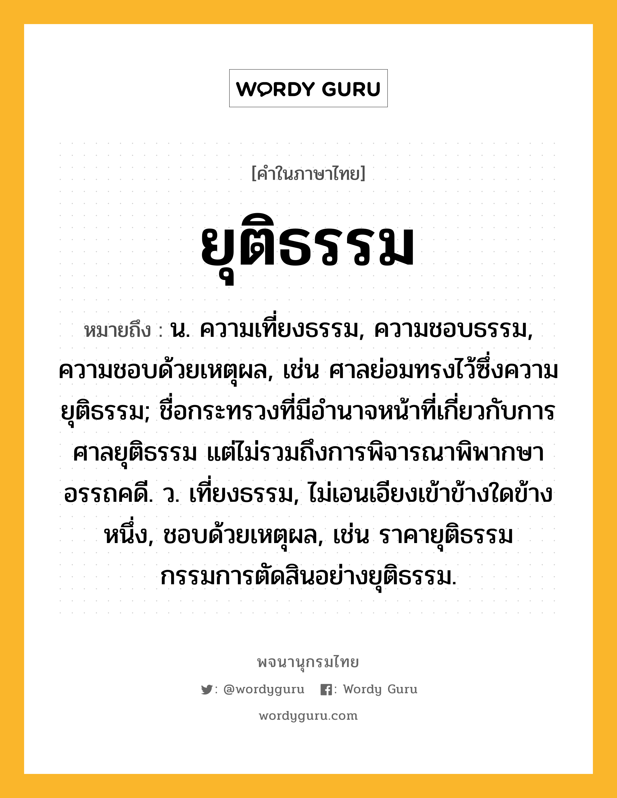 ยุติธรรม หมายถึงอะไร?, คำในภาษาไทย ยุติธรรม หมายถึง น. ความเที่ยงธรรม, ความชอบธรรม, ความชอบด้วยเหตุผล, เช่น ศาลย่อมทรงไว้ซึ่งความยุติธรรม; ชื่อกระทรวงที่มีอํานาจหน้าที่เกี่ยวกับการศาลยุติธรรม แต่ไม่รวมถึงการพิจารณาพิพากษาอรรถคดี. ว. เที่ยงธรรม, ไม่เอนเอียงเข้าข้างใดข้างหนึ่ง, ชอบด้วยเหตุผล, เช่น ราคายุติธรรม กรรมการตัดสินอย่างยุติธรรม.