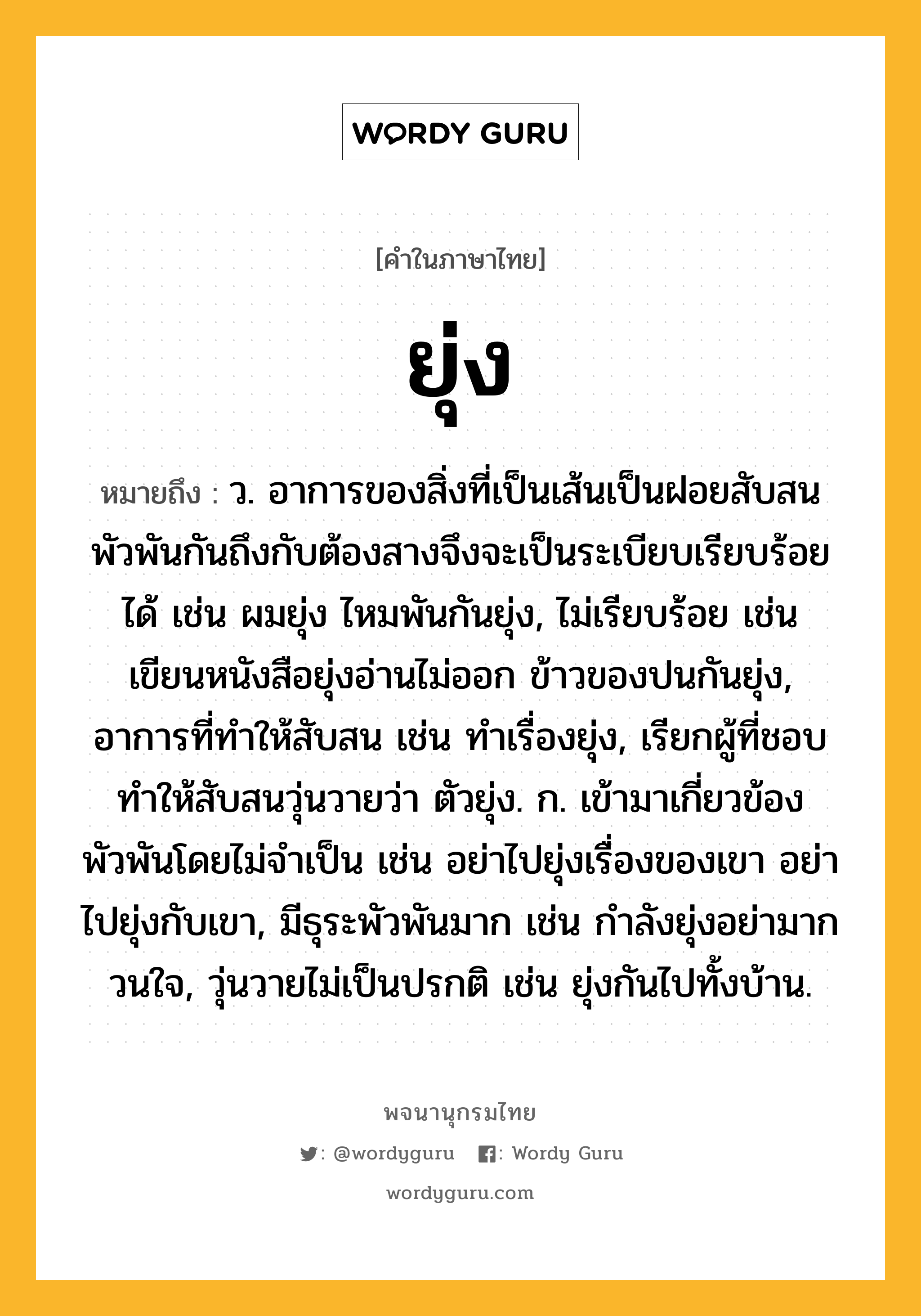 ยุ่ง หมายถึงอะไร?, คำในภาษาไทย ยุ่ง หมายถึง ว. อาการของสิ่งที่เป็นเส้นเป็นฝอยสับสนพัวพันกันถึงกับต้องสางจึงจะเป็นระเบียบเรียบร้อยได้ เช่น ผมยุ่ง ไหมพันกันยุ่ง, ไม่เรียบร้อย เช่น เขียนหนังสือยุ่งอ่านไม่ออก ข้าวของปนกันยุ่ง, อาการที่ทำให้สับสน เช่น ทำเรื่องยุ่ง, เรียกผู้ที่ชอบทำให้สับสนวุ่นวายว่า ตัวยุ่ง. ก. เข้ามาเกี่ยวข้องพัวพันโดยไม่จำเป็น เช่น อย่าไปยุ่งเรื่องของเขา อย่าไปยุ่งกับเขา, มีธุระพัวพันมาก เช่น กำลังยุ่งอย่ามากวนใจ, วุ่นวายไม่เป็นปรกติ เช่น ยุ่งกันไปทั้งบ้าน.