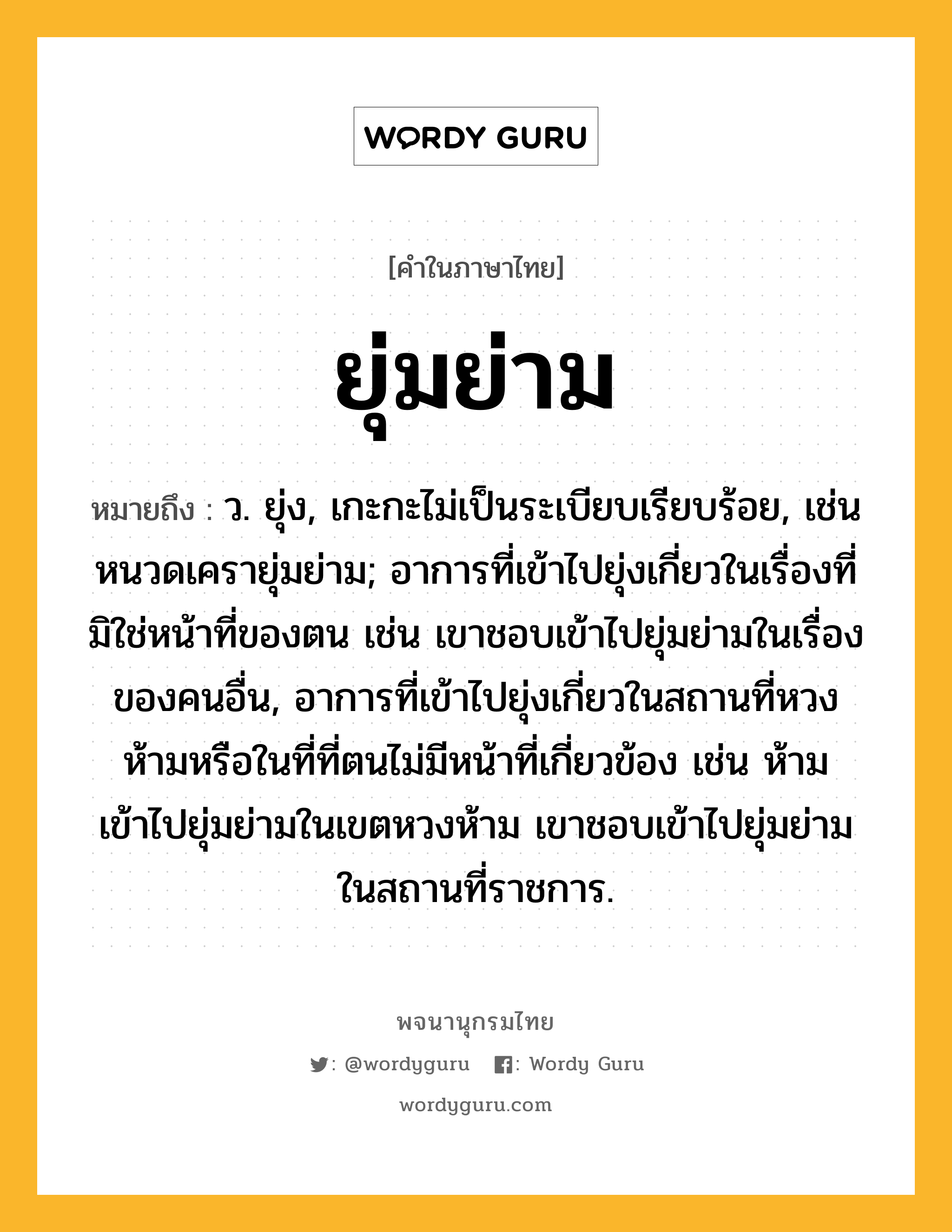 ยุ่มย่าม หมายถึงอะไร?, คำในภาษาไทย ยุ่มย่าม หมายถึง ว. ยุ่ง, เกะกะไม่เป็นระเบียบเรียบร้อย, เช่น หนวดเครายุ่มย่าม; อาการที่เข้าไปยุ่งเกี่ยวในเรื่องที่มิใช่หน้าที่ของตน เช่น เขาชอบเข้าไปยุ่มย่ามในเรื่องของคนอื่น, อาการที่เข้าไปยุ่งเกี่ยวในสถานที่หวงห้ามหรือในที่ที่ตนไม่มีหน้าที่เกี่ยวข้อง เช่น ห้ามเข้าไปยุ่มย่ามในเขตหวงห้าม เขาชอบเข้าไปยุ่มย่ามในสถานที่ราชการ.