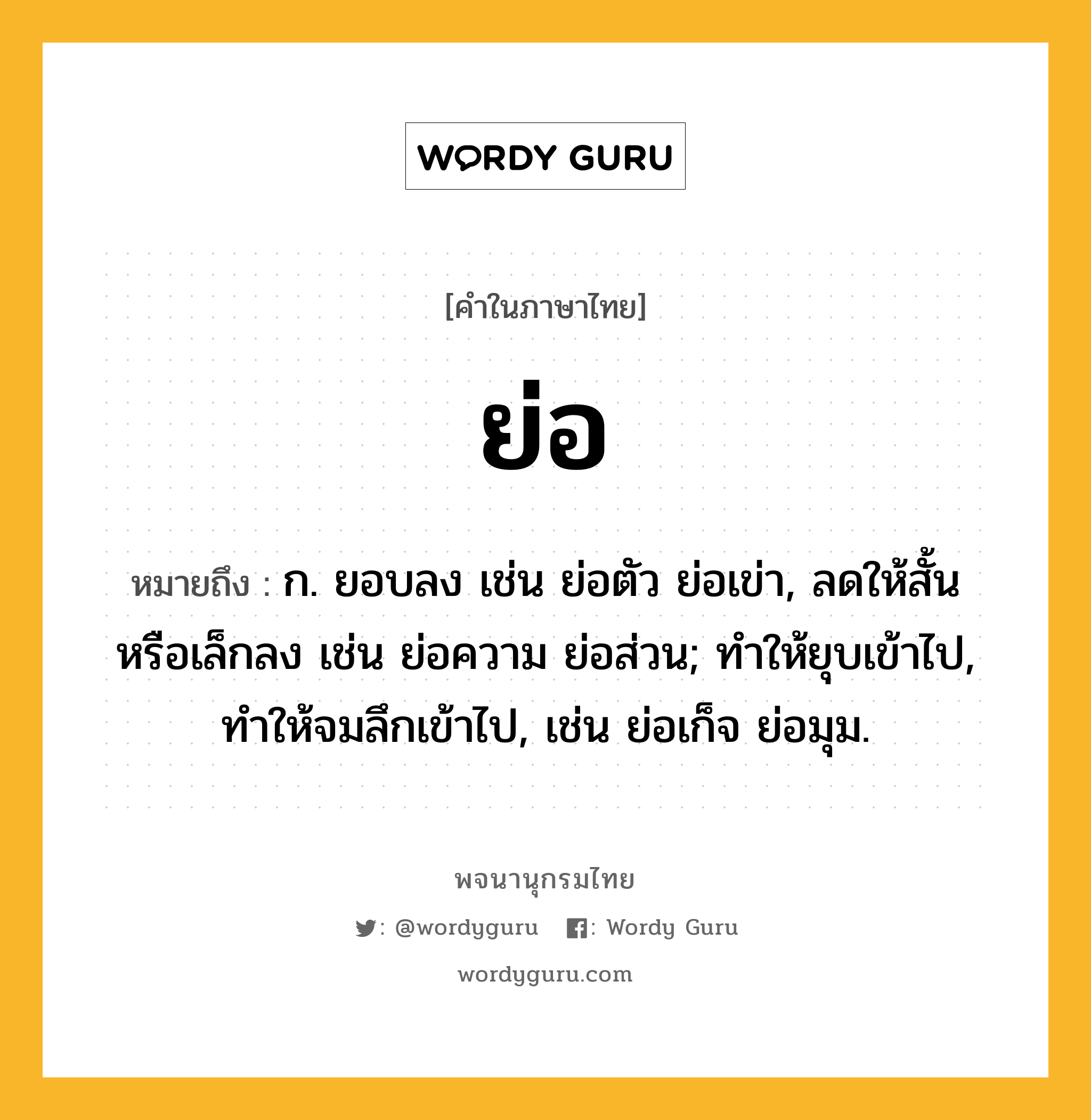 ย่อ หมายถึงอะไร?, คำในภาษาไทย ย่อ หมายถึง ก. ยอบลง เช่น ย่อตัว ย่อเข่า, ลดให้สั้นหรือเล็กลง เช่น ย่อความ ย่อส่วน; ทำให้ยุบเข้าไป, ทำให้จมลึกเข้าไป, เช่น ย่อเก็จ ย่อมุม.