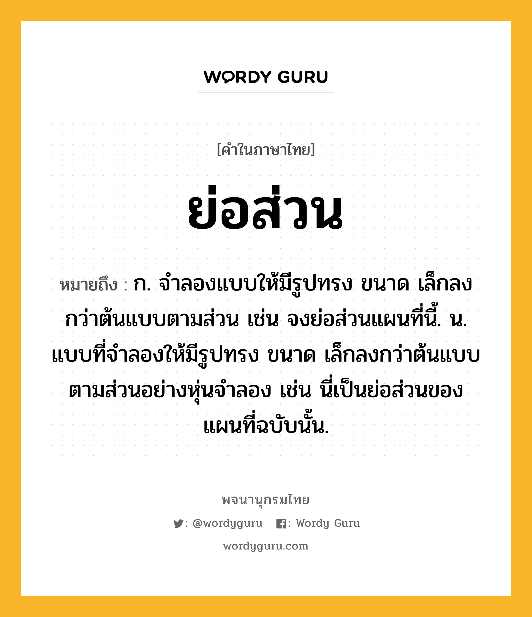 ย่อส่วน หมายถึงอะไร?, คำในภาษาไทย ย่อส่วน หมายถึง ก. จำลองแบบให้มีรูปทรง ขนาด เล็กลงกว่าต้นแบบตามส่วน เช่น จงย่อส่วนแผนที่นี้. น. แบบที่จำลองให้มีรูปทรง ขนาด เล็กลงกว่าต้นแบบตามส่วนอย่างหุ่นจำลอง เช่น นี่เป็นย่อส่วนของแผนที่ฉบับนั้น.