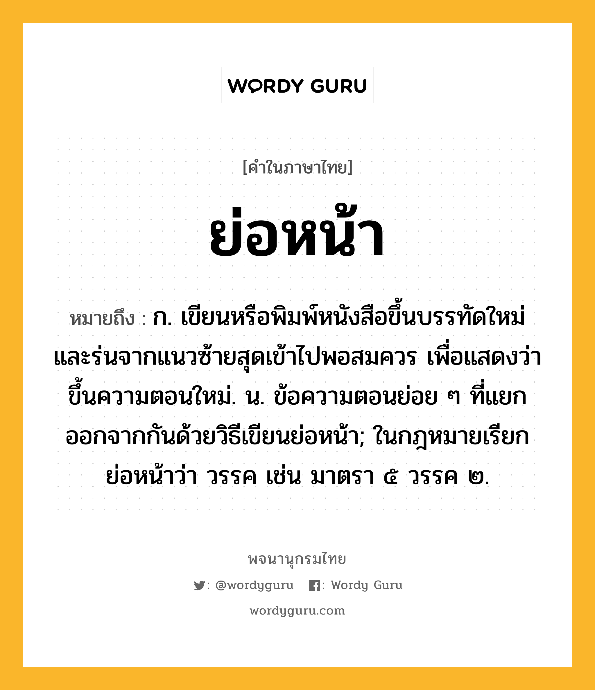 ย่อหน้า หมายถึงอะไร?, คำในภาษาไทย ย่อหน้า หมายถึง ก. เขียนหรือพิมพ์หนังสือขึ้นบรรทัดใหม่และร่นจากแนวซ้ายสุดเข้าไปพอสมควร เพื่อแสดงว่าขึ้นความตอนใหม่. น. ข้อความตอนย่อย ๆ ที่แยกออกจากกันด้วยวิธีเขียนย่อหน้า; ในกฎหมายเรียกย่อหน้าว่า วรรค เช่น มาตรา ๕ วรรค ๒.