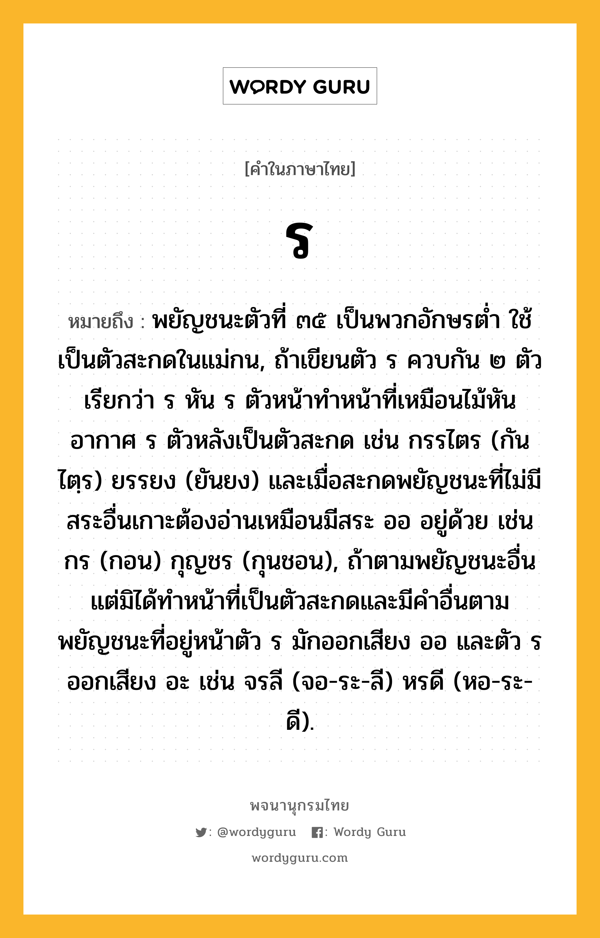 ร หมายถึงอะไร?, คำในภาษาไทย ร หมายถึง พยัญชนะตัวที่ ๓๕ เป็นพวกอักษรตํ่า ใช้เป็นตัวสะกดในแม่กน, ถ้าเขียนตัว ร ควบกัน ๒ ตัว เรียกว่า ร หัน ร ตัวหน้าทำหน้าที่เหมือนไม้หันอากาศ ร ตัวหลังเป็นตัวสะกด เช่น กรรไตร (กันไตฺร) ยรรยง (ยันยง) และเมื่อสะกดพยัญชนะที่ไม่มีสระอื่นเกาะต้องอ่านเหมือนมีสระ ออ อยู่ด้วย เช่น กร (กอน) กุญชร (กุนชอน), ถ้าตามพยัญชนะอื่น แต่มิได้ทำหน้าที่เป็นตัวสะกดและมีคำอื่นตาม พยัญชนะที่อยู่หน้าตัว ร มักออกเสียง ออ และตัว ร ออกเสียง อะ เช่น จรลี (จอ-ระ-ลี) หรดี (หอ-ระ-ดี).