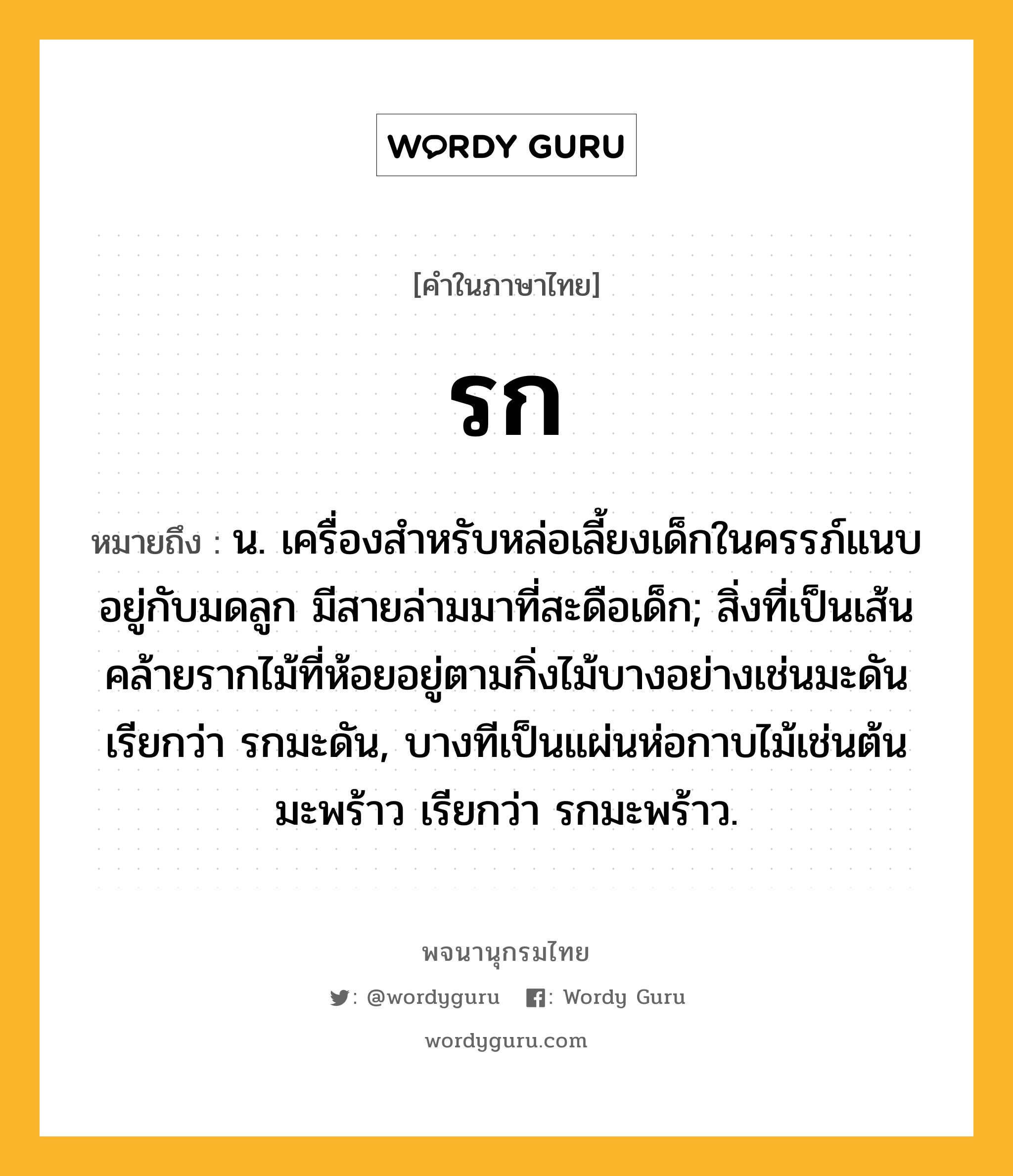 รก หมายถึงอะไร?, คำในภาษาไทย รก หมายถึง น. เครื่องสําหรับหล่อเลี้ยงเด็กในครรภ์แนบอยู่กับมดลูก มีสายล่ามมาที่สะดือเด็ก; สิ่งที่เป็นเส้นคล้ายรากไม้ที่ห้อยอยู่ตามกิ่งไม้บางอย่างเช่นมะดัน เรียกว่า รกมะดัน, บางทีเป็นแผ่นห่อกาบไม้เช่นต้นมะพร้าว เรียกว่า รกมะพร้าว.