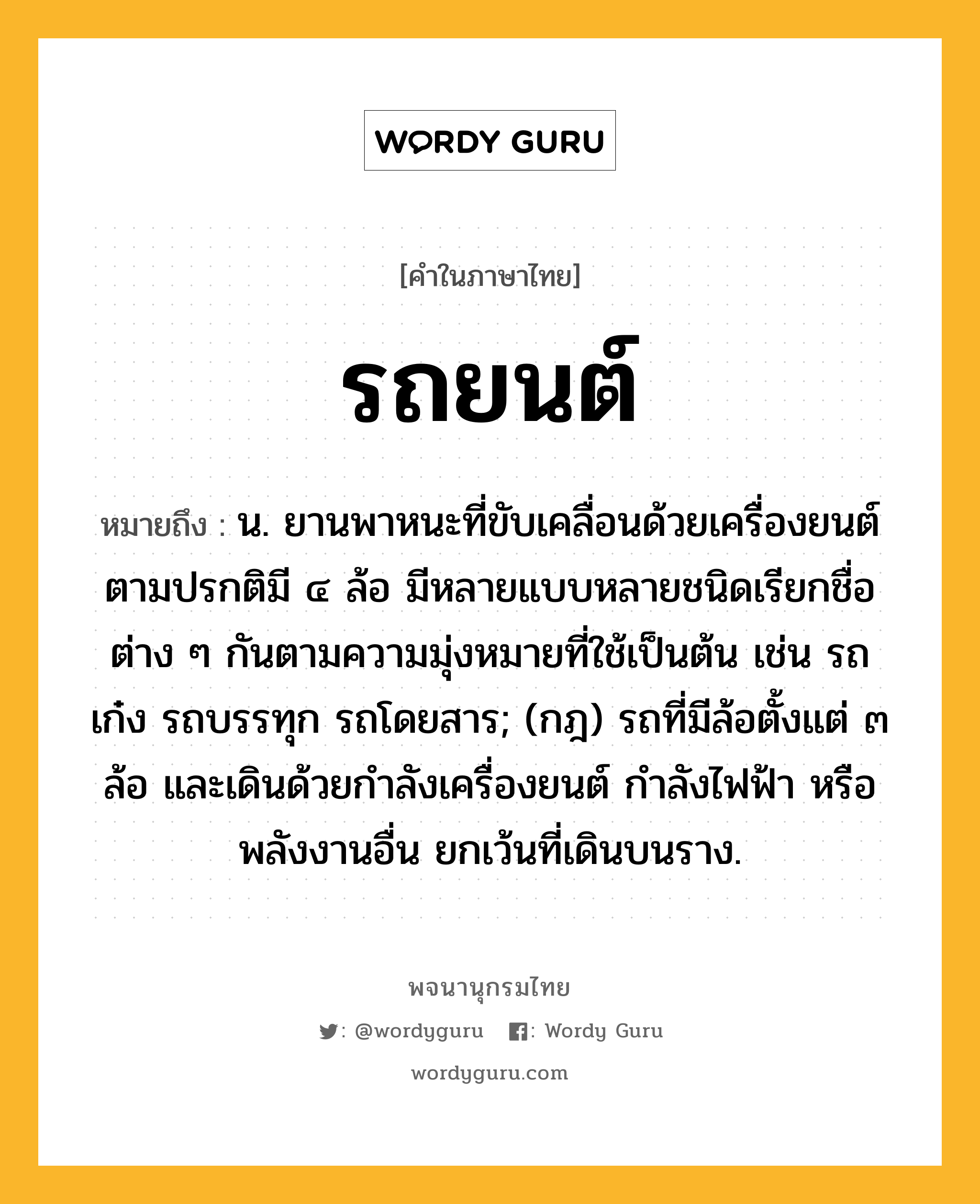 รถยนต์ หมายถึงอะไร?, คำในภาษาไทย รถยนต์ หมายถึง น. ยานพาหนะที่ขับเคลื่อนด้วยเครื่องยนต์ ตามปรกติมี ๔ ล้อ มีหลายแบบหลายชนิดเรียกชื่อต่าง ๆ กันตามความมุ่งหมายที่ใช้เป็นต้น เช่น รถเก๋ง รถบรรทุก รถโดยสาร; (กฎ) รถที่มีล้อตั้งแต่ ๓ ล้อ และเดินด้วยกําลังเครื่องยนต์ กําลังไฟฟ้า หรือพลังงานอื่น ยกเว้นที่เดินบนราง.