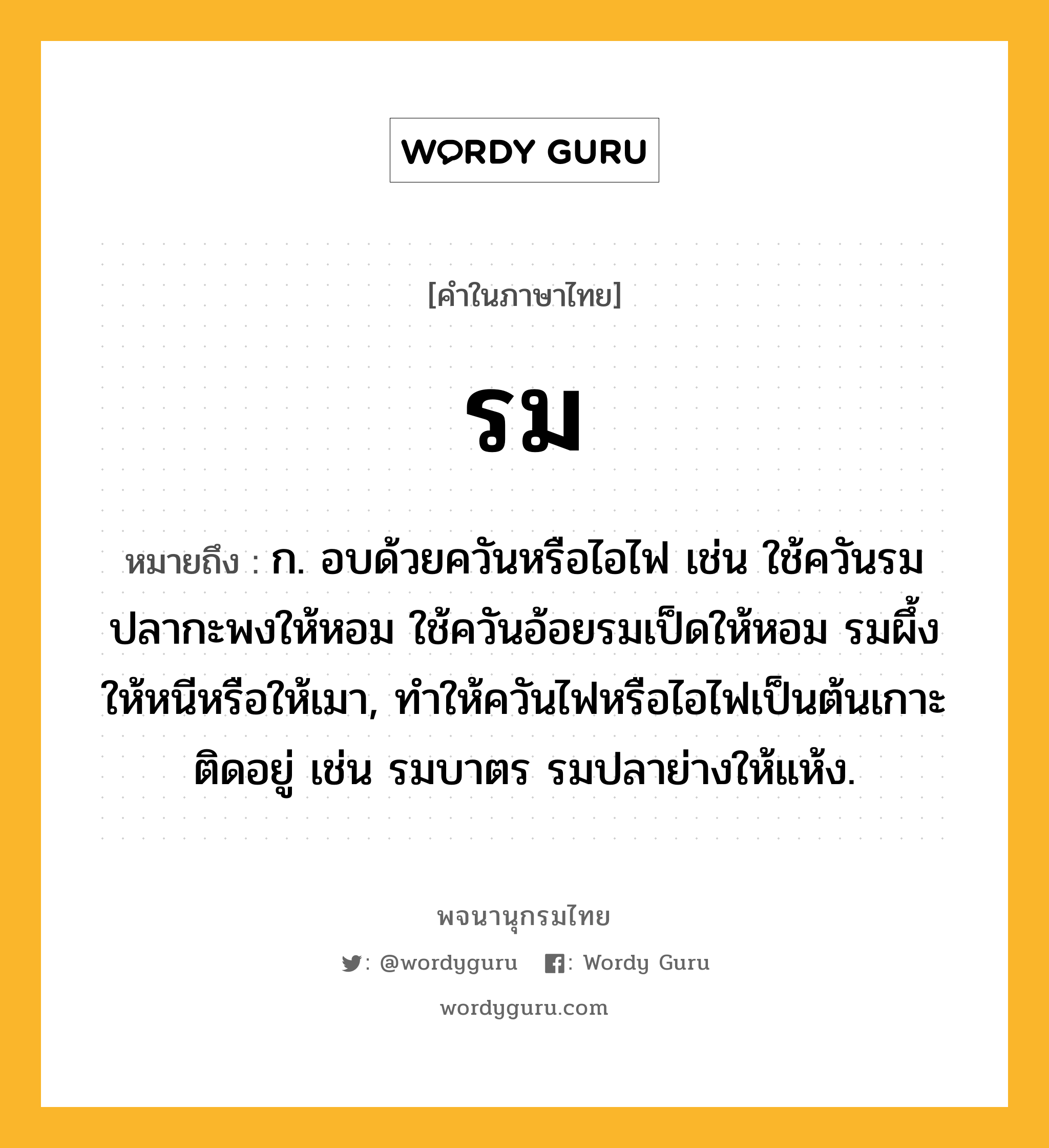 รม หมายถึงอะไร?, คำในภาษาไทย รม หมายถึง ก. อบด้วยควันหรือไอไฟ เช่น ใช้ควันรมปลากะพงให้หอม ใช้ควันอ้อยรมเป็ดให้หอม รมผึ้งให้หนีหรือให้เมา, ทำให้ควันไฟหรือไอไฟเป็นต้นเกาะติดอยู่ เช่น รมบาตร รมปลาย่างให้แห้ง.