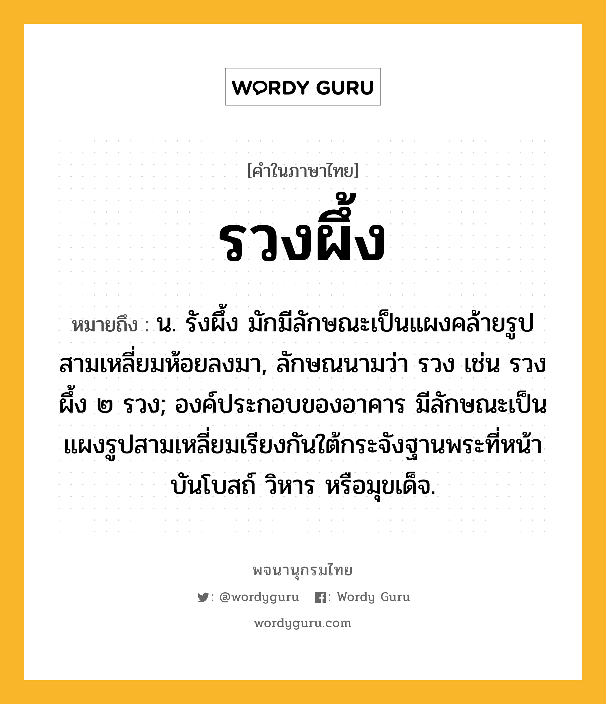 รวงผึ้ง หมายถึงอะไร?, คำในภาษาไทย รวงผึ้ง หมายถึง น. รังผึ้ง มักมีลักษณะเป็นแผงคล้ายรูปสามเหลี่ยมห้อยลงมา, ลักษณนามว่า รวง เช่น รวงผึ้ง ๒ รวง; องค์ประกอบของอาคาร มีลักษณะเป็นแผงรูปสามเหลี่ยมเรียงกันใต้กระจังฐานพระที่หน้าบันโบสถ์ วิหาร หรือมุขเด็จ.