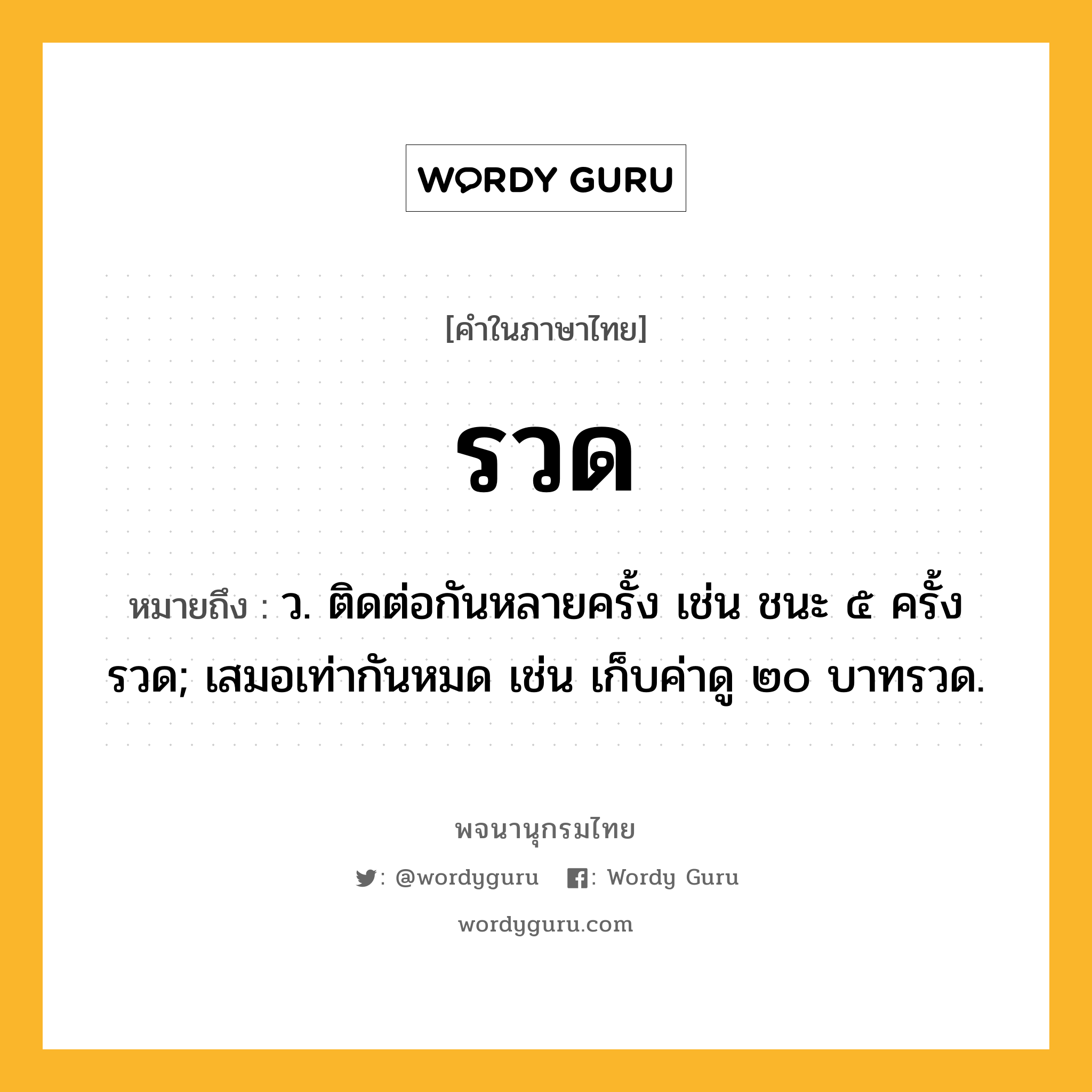 รวด หมายถึงอะไร?, คำในภาษาไทย รวด หมายถึง ว. ติดต่อกันหลายครั้ง เช่น ชนะ ๕ ครั้งรวด; เสมอเท่ากันหมด เช่น เก็บค่าดู ๒๐ บาทรวด.