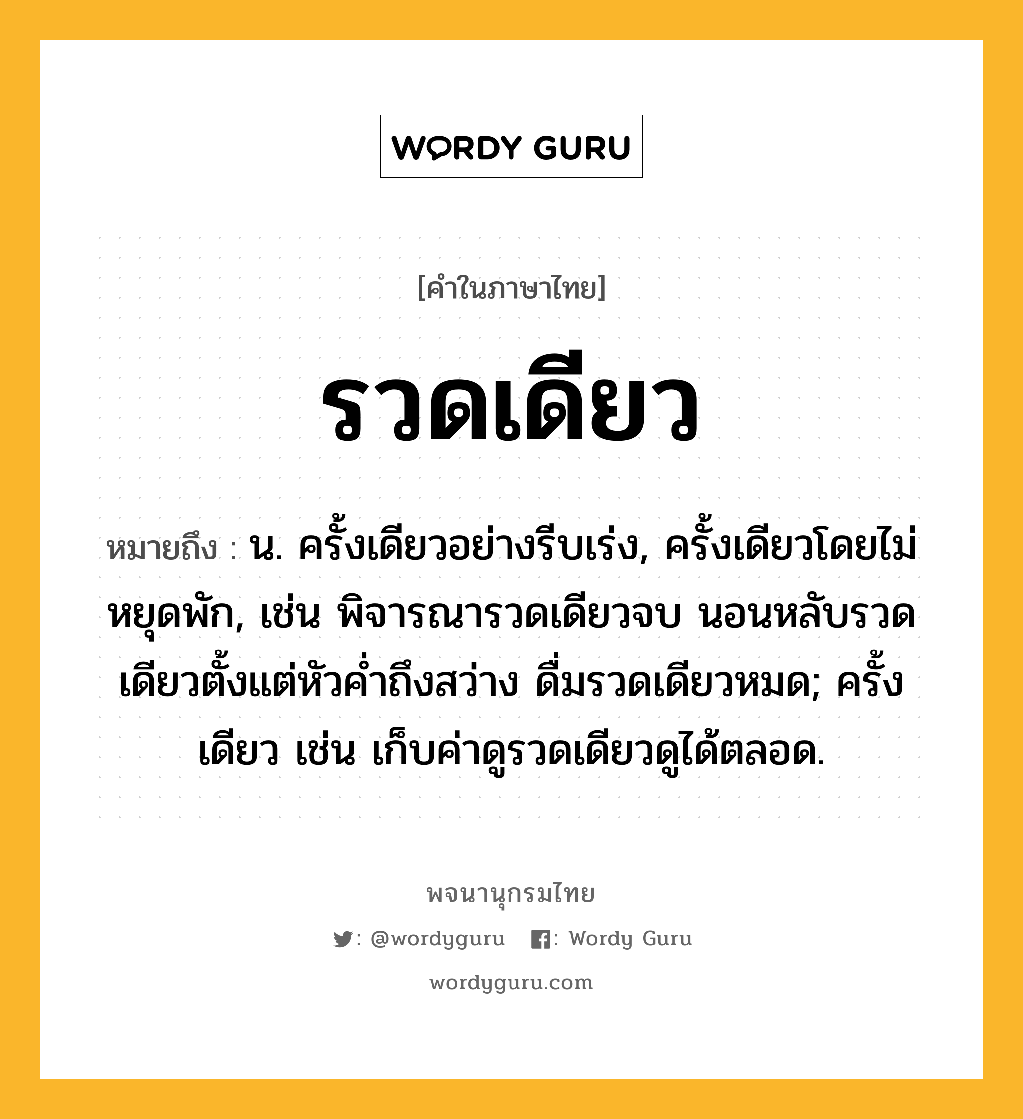 รวดเดียว หมายถึงอะไร?, คำในภาษาไทย รวดเดียว หมายถึง น. ครั้งเดียวอย่างรีบเร่ง, ครั้งเดียวโดยไม่หยุดพัก, เช่น พิจารณารวดเดียวจบ นอนหลับรวดเดียวตั้งแต่หัวค่ำถึงสว่าง ดื่มรวดเดียวหมด; ครั้งเดียว เช่น เก็บค่าดูรวดเดียวดูได้ตลอด.