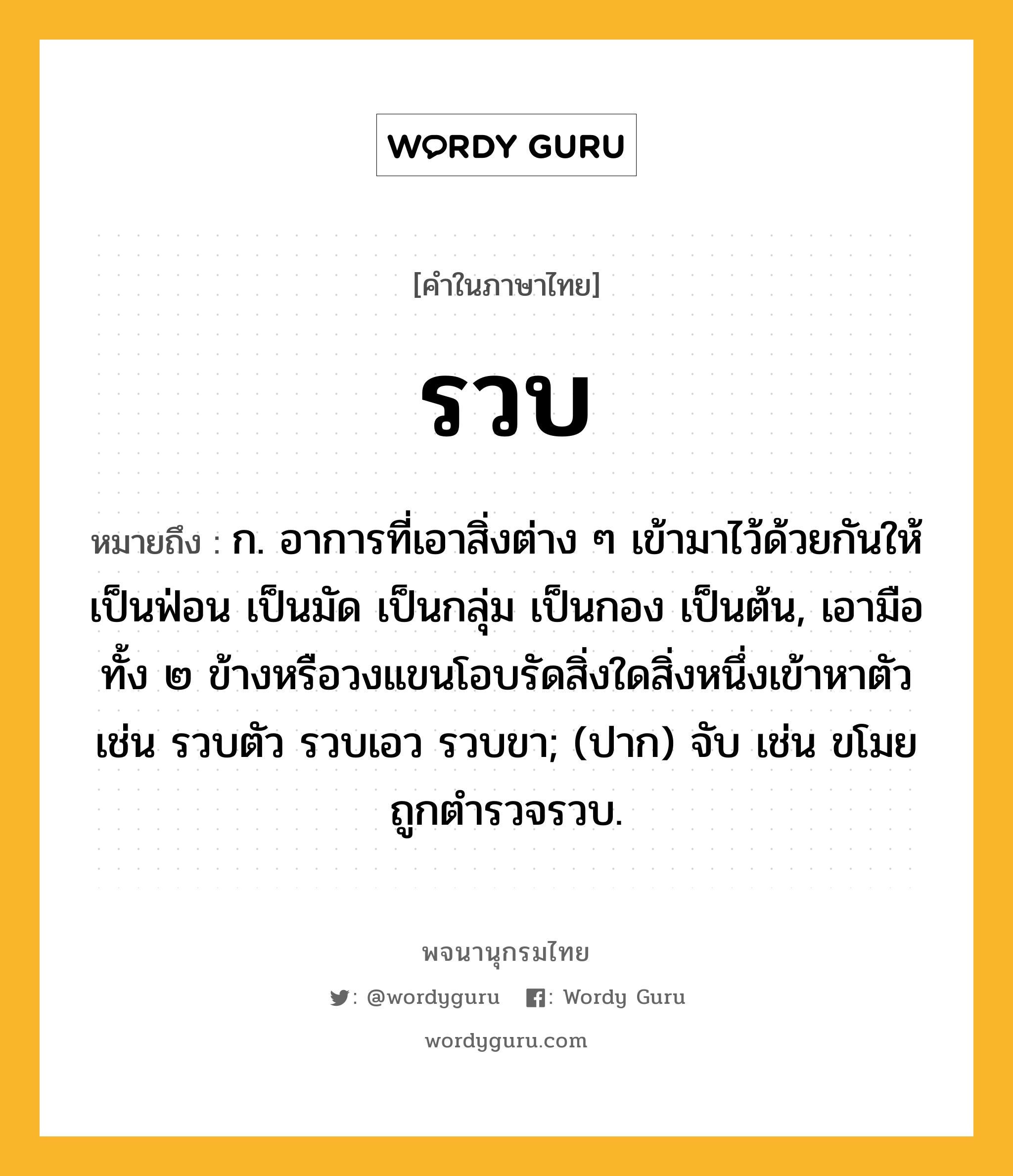 รวบ หมายถึงอะไร?, คำในภาษาไทย รวบ หมายถึง ก. อาการที่เอาสิ่งต่าง ๆ เข้ามาไว้ด้วยกันให้เป็นฟ่อน เป็นมัด เป็นกลุ่ม เป็นกอง เป็นต้น, เอามือทั้ง ๒ ข้างหรือวงแขนโอบรัดสิ่งใดสิ่งหนึ่งเข้าหาตัว เช่น รวบตัว รวบเอว รวบขา; (ปาก) จับ เช่น ขโมยถูกตำรวจรวบ.