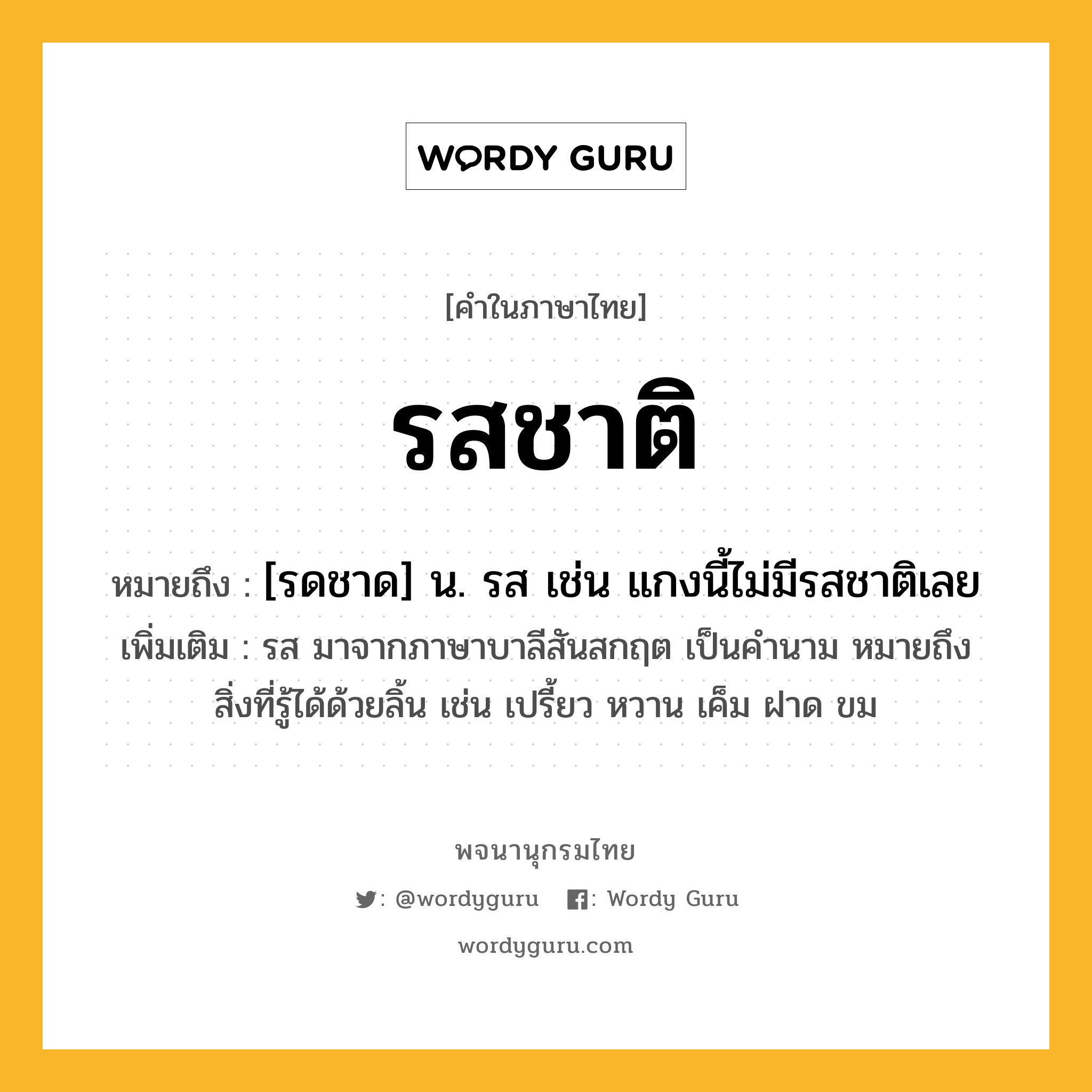 รสชาติ หมายถึงอะไร?, คำในภาษาไทย รสชาติ หมายถึง [รดชาด] น. รส เช่น แกงนี้ไม่มีรสชาติเลย ประเภท คำนาม เพิ่มเติม รส มาจากภาษาบาลีสันสกฤต เป็นคำนาม หมายถึง สิ่งที่รู้ได้ด้วยลิ้น เช่น เปรี้ยว หวาน เค็ม ฝาด ขม หมวด คำนาม